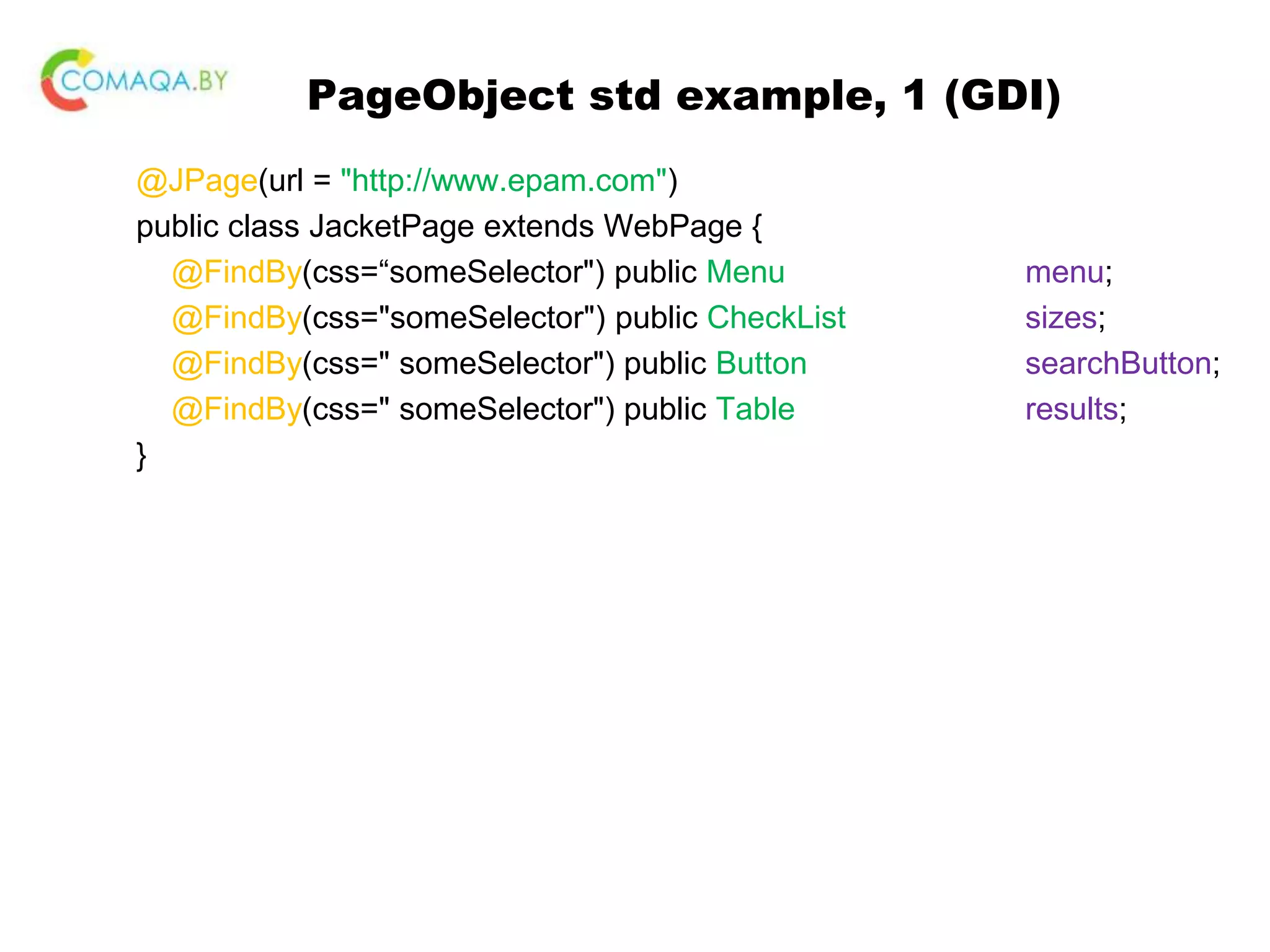 PageObject std example, 1 (GDI) @JPage(url = "http://www.epam.com") public class JacketPage extends WebPage { @FindBy(css=“someSelector") public Menu menu; @FindBy(css="someSelector") public CheckList sizes; @FindBy(css=" someSelector") public Button searchButton; @FindBy(css=" someSelector") public Table results; } 