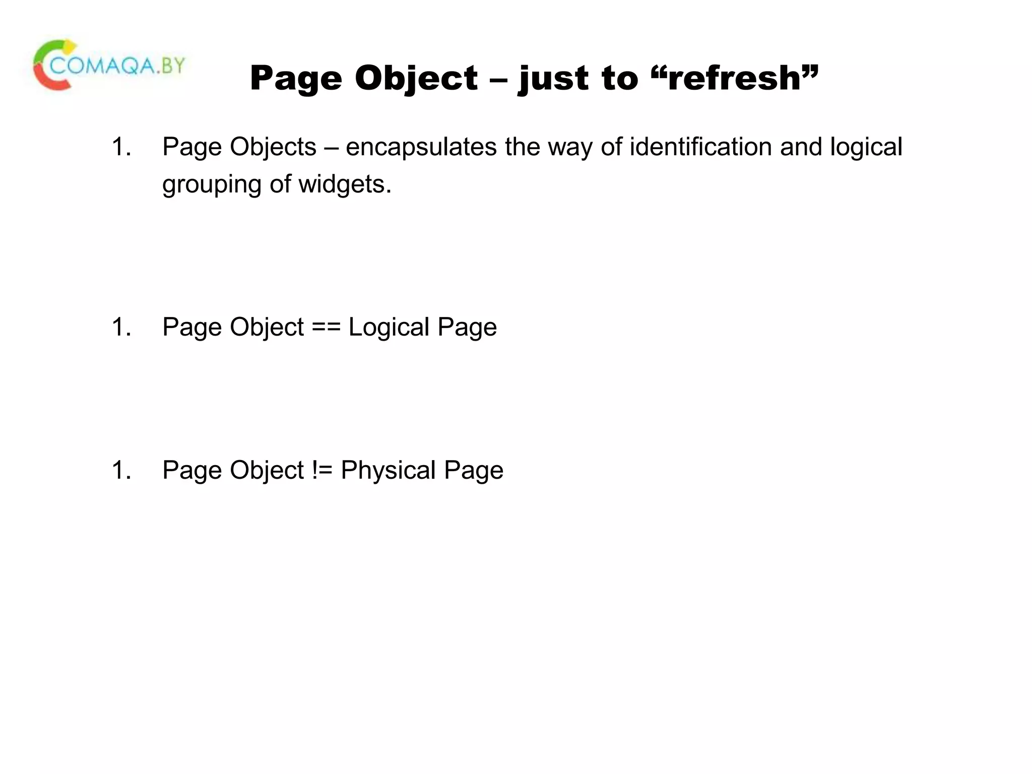 Page Object – just to “refresh” 1. Page Objects – encapsulates the way of identification and logical grouping of widgets. 1. Page Object == Logical Page 1. Page Object != Physical Page 