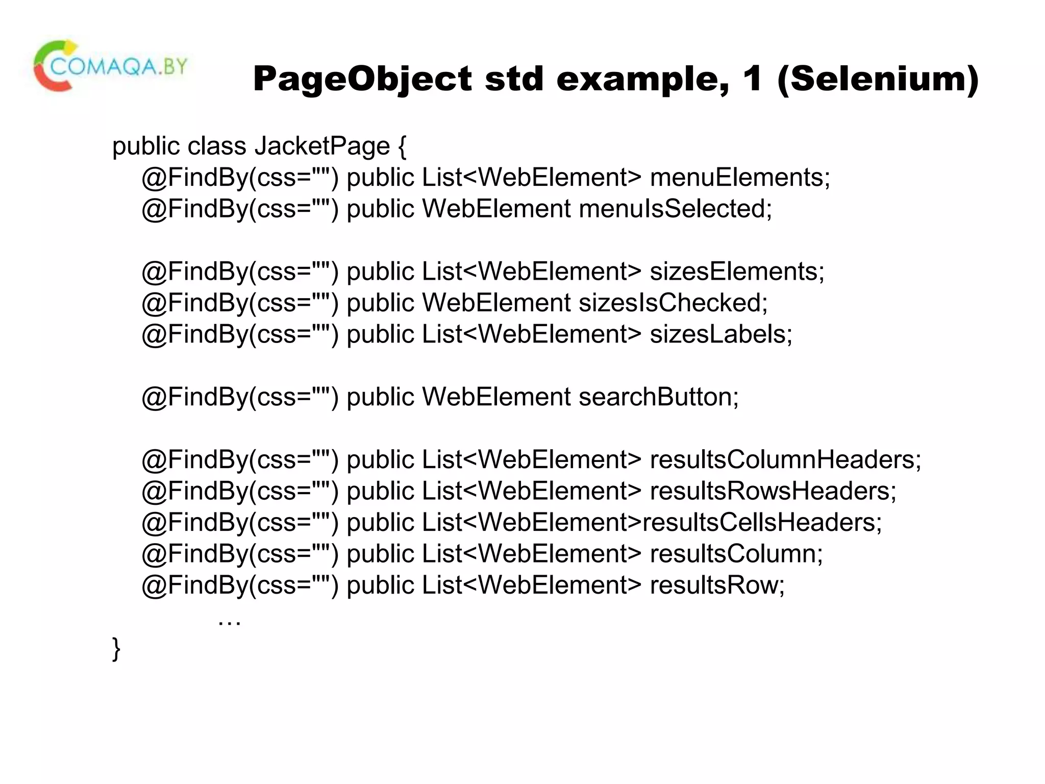 PageObject std example, 1 (Selenium) public class JacketPage { @FindBy(css="") public List<WebElement> menuElements; @FindBy(css="") public WebElement menuIsSelected; @FindBy(css="") public List<WebElement> sizesElements; @FindBy(css="") public WebElement sizesIsChecked; @FindBy(css="") public List<WebElement> sizesLabels; @FindBy(css="") public WebElement searchButton; @FindBy(css="") public List<WebElement> resultsColumnHeaders; @FindBy(css="") public List<WebElement> resultsRowsHeaders; @FindBy(css="") public List<WebElement>resultsCellsHeaders; @FindBy(css="") public List<WebElement> resultsColumn; @FindBy(css="") public List<WebElement> resultsRow; … } 