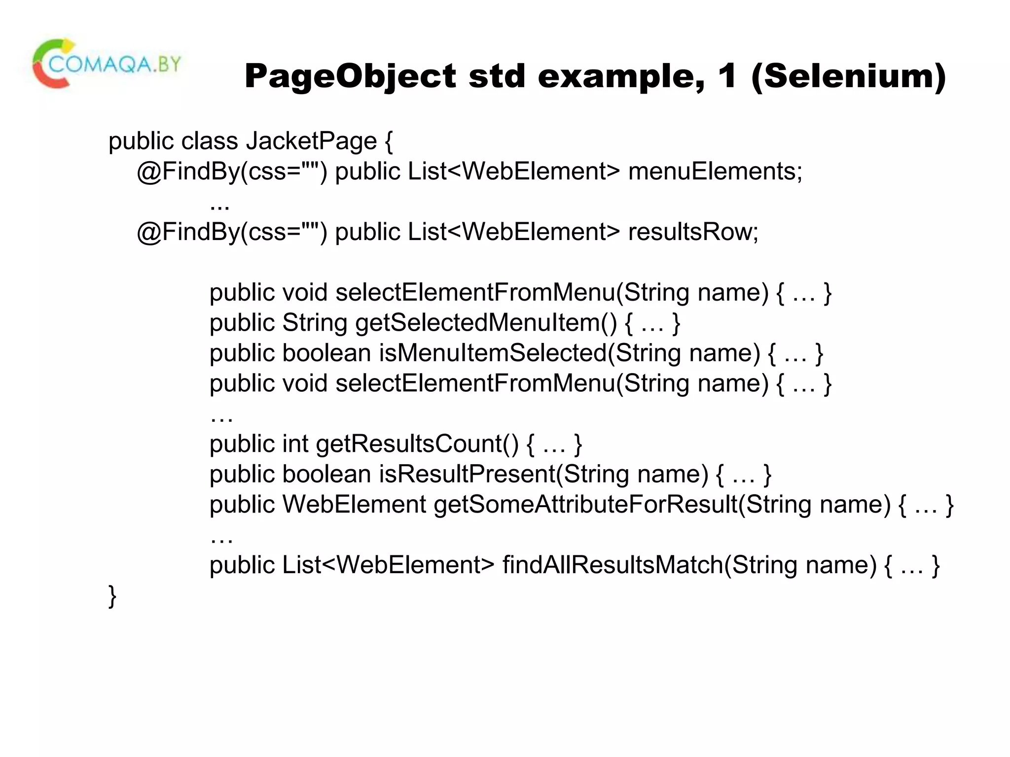 PageObject std example, 1 (Selenium) public class JacketPage { @FindBy(css="") public List<WebElement> menuElements; ... @FindBy(css="") public List<WebElement> resultsRow; public void selectElementFromMenu(String name) { … } public String getSelectedMenuItem() { … } public boolean isMenuItemSelected(String name) { … } public void selectElementFromMenu(String name) { … } … public int getResultsCount() { … } public boolean isResultPresent(String name) { … } public WebElement getSomeAttributeForResult(String name) { … } … public List<WebElement> findAllResultsMatch(String name) { … } } 