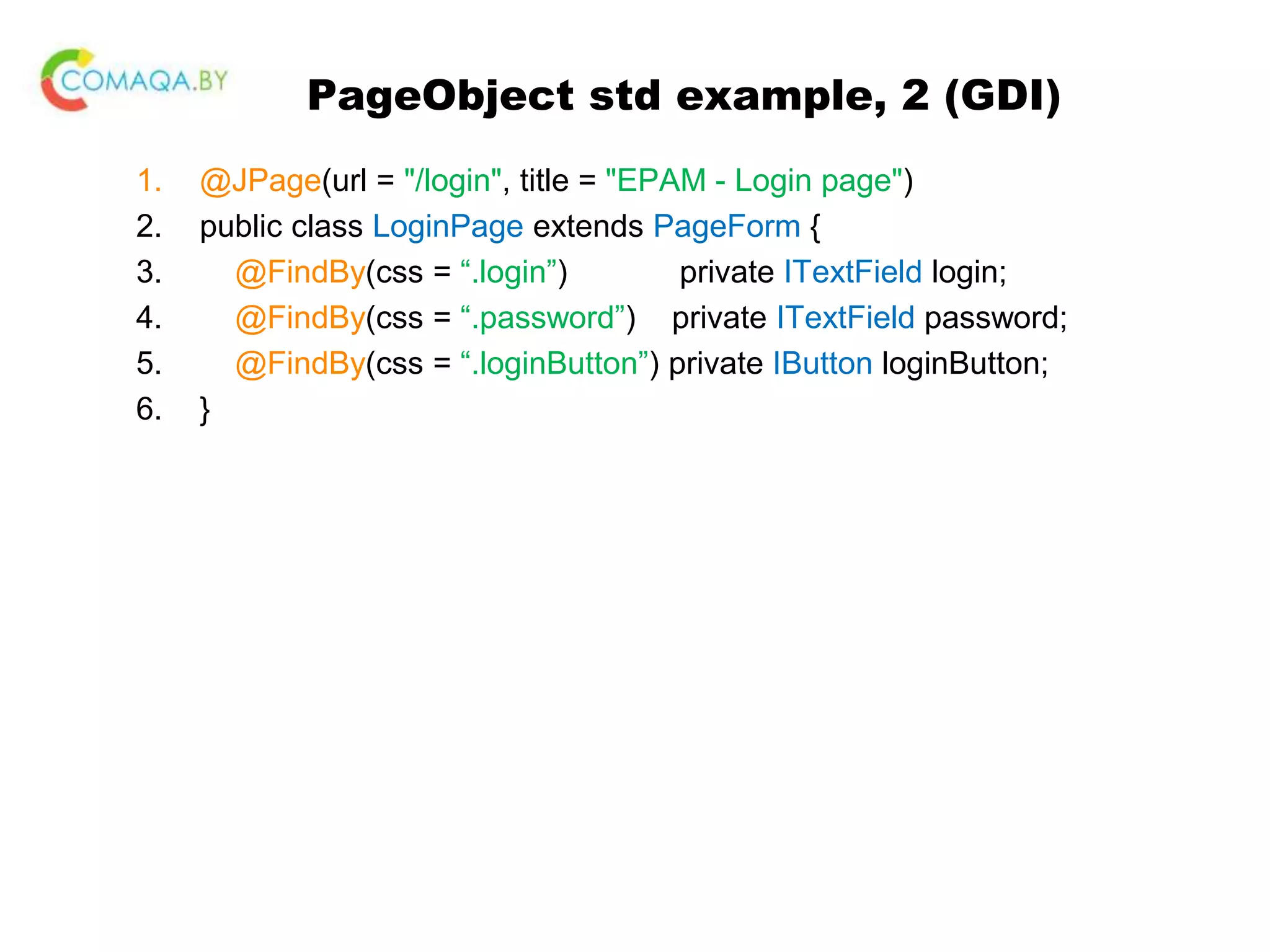 PageObject std example, 2 (GDI) 1. @JPage(url = "/login", title = "EPAM - Login page") 2. public class LoginPage extends PageForm { 3. @FindBy(css = “.login”) private ITextField login; 4. @FindBy(css = “.password”) private ITextField password; 5. @FindBy(css = “.loginButton”) private IButton loginButton; 6. } 