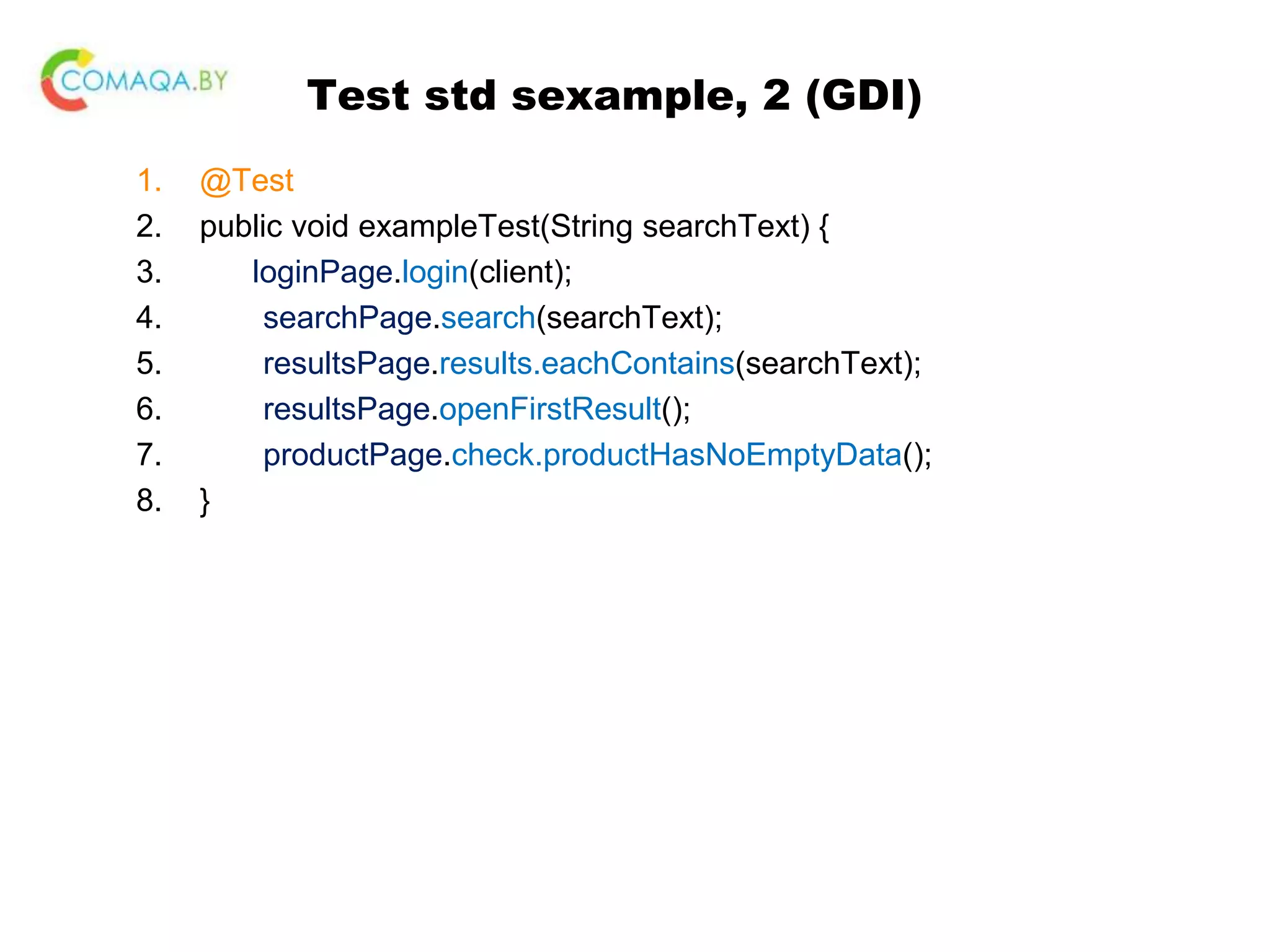 Test std sexample, 2 (GDI) 1. @Test 2. public void exampleTest(String searchText) { 3. loginPage.login(client); 4. searchPage.search(searchText); 5. resultsPage.results.eachContains(searchText); 6. resultsPage.openFirstResult(); 7. productPage.check.productHasNoEmptyData(); 8. } 