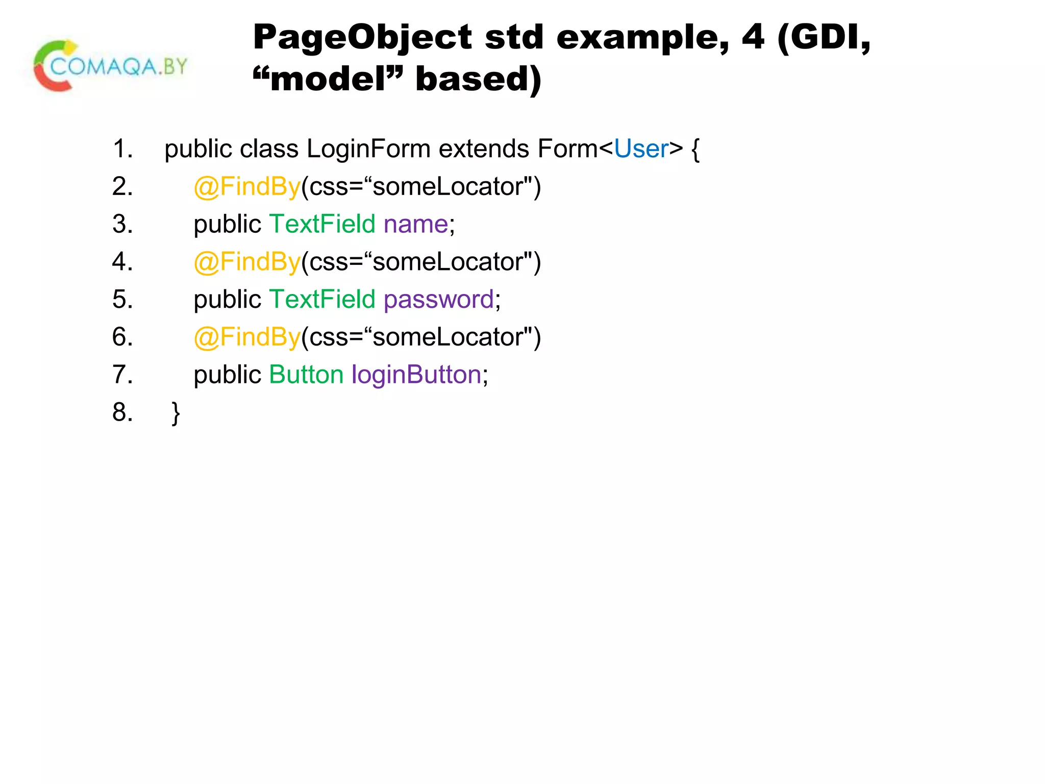 PageObject std example, 4 (GDI, “model” based) 1. public class LoginForm extends Form<User> { 2. @FindBy(css=“someLocator") 3. public TextField name; 4. @FindBy(css=“someLocator") 5. public TextField password; 6. @FindBy(css=“someLocator") 7. public Button loginButton; 8. } 