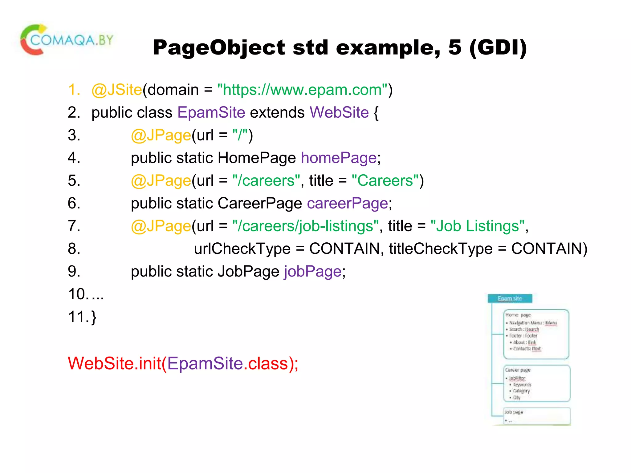PageObject std example, 5 (GDI) 1. @JSite(domain = "https://www.epam.com") 2. public class EpamSite extends WebSite { 3. @JPage(url = "/") 4. public static HomePage homePage; 5. @JPage(url = "/careers", title = "Careers") 6. public static CareerPage careerPage; 7. @JPage(url = "/careers/job-listings", title = "Job Listings", 8. urlCheckType = CONTAIN, titleCheckType = CONTAIN) 9. public static JobPage jobPage; 10.... 11.} WebSite.init(EpamSite.class); 