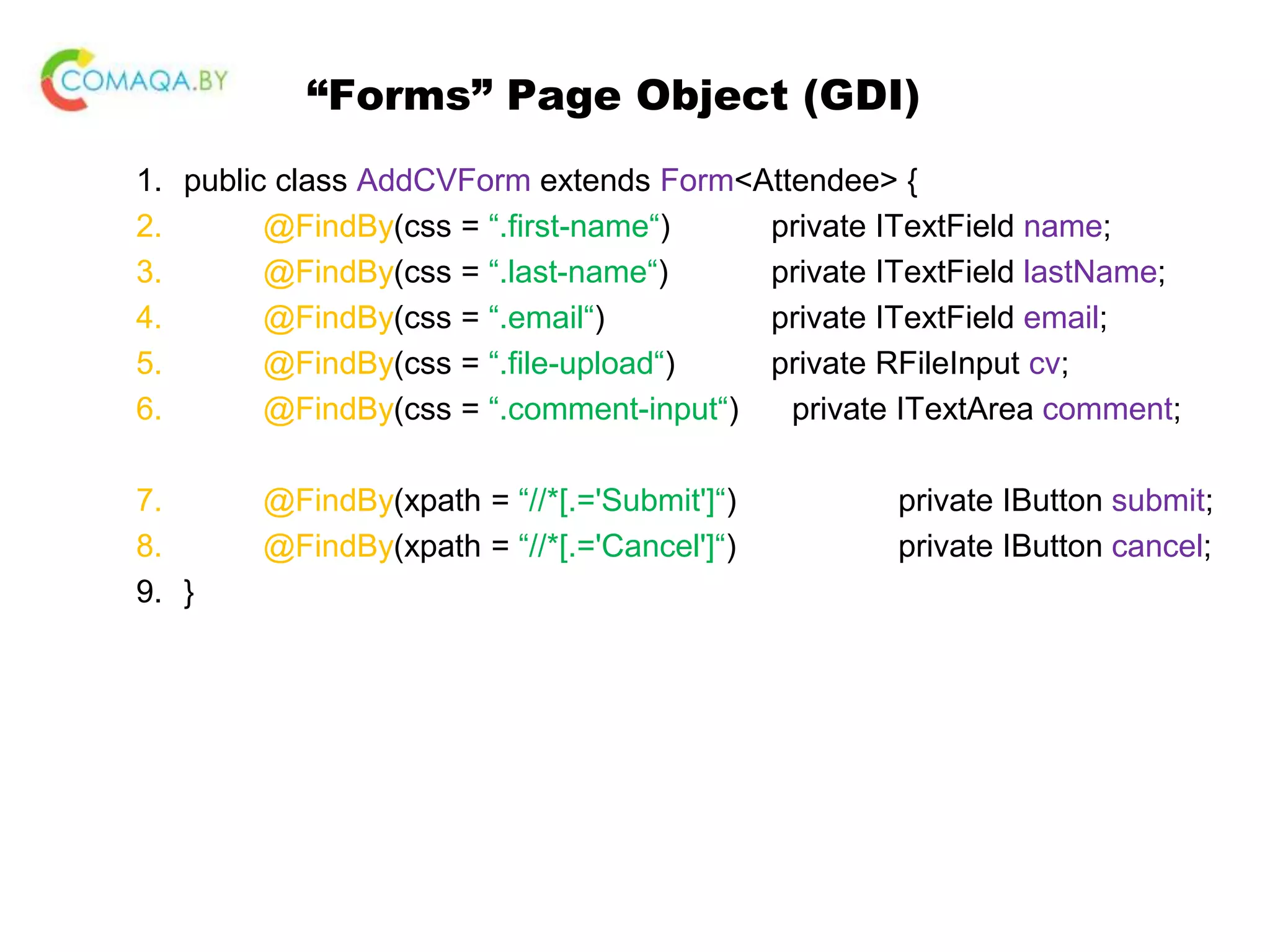 “Forms” Page Object (GDI) 1. public class AddCVForm extends Form<Attendee> { 2. @FindBy(css = “.first-name“) private ITextField name; 3. @FindBy(css = “.last-name“) private ITextField lastName; 4. @FindBy(css = “.email“) private ITextField email; 5. @FindBy(css = “.file-upload“) private RFileInput cv; 6. @FindBy(css = “.comment-input“) private ITextArea comment; 7. @FindBy(xpath = “//*[.='Submit']“) private IButton submit; 8. @FindBy(xpath = “//*[.='Cancel']“) private IButton cancel; 9. } 