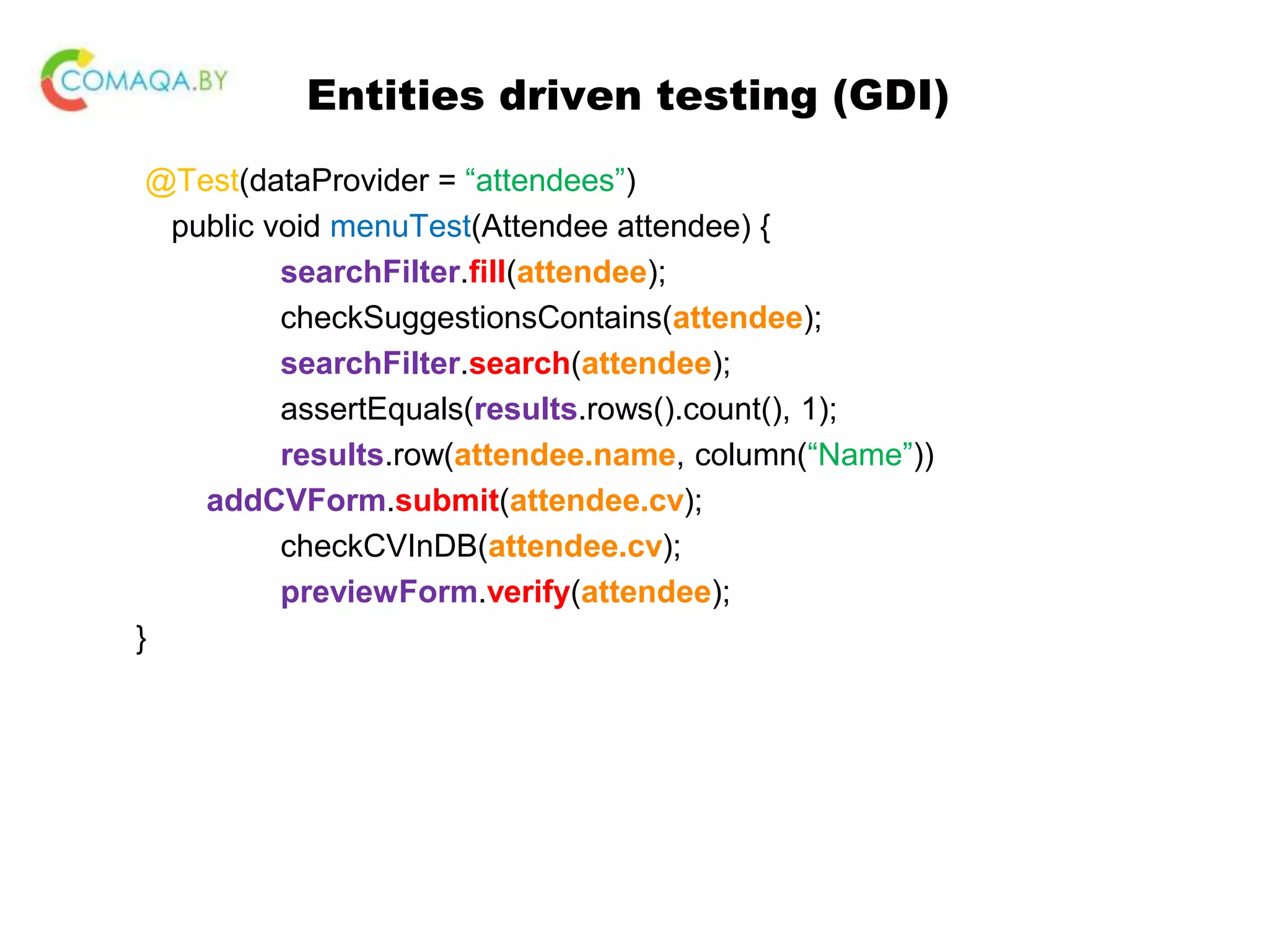 Entities driven testing (GDI) @Test(dataProvider = “attendees”) public void menuTest(Attendee attendee) { searchFilter.fill(attendee); checkSuggestionsContains(attendee); searchFilter.search(attendee); assertEquals(results.rows().count(), 1); results.row(attendee.name, column(“Name”)) addCVForm.submit(attendee.cv); checkCVInDB(attendee.cv); previewForm.verify(attendee); } 