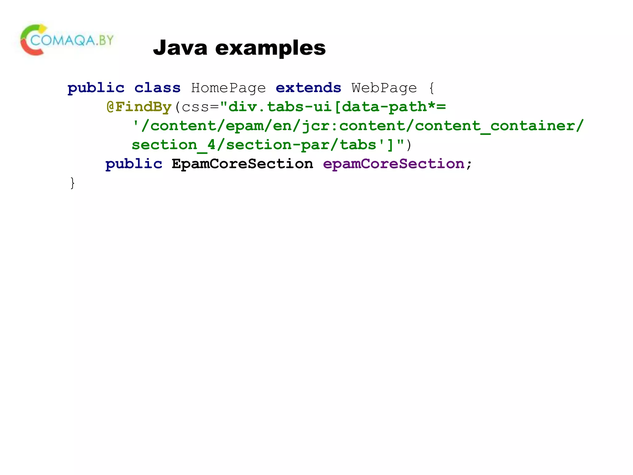 Java examples public class HomePage extends WebPage { @FindBy(css="div.tabs-ui[data-path*= '/content/epam/en/jcr:content/content_container/ section_4/section-par/tabs']") public EpamCoreSection epamCoreSection; } 