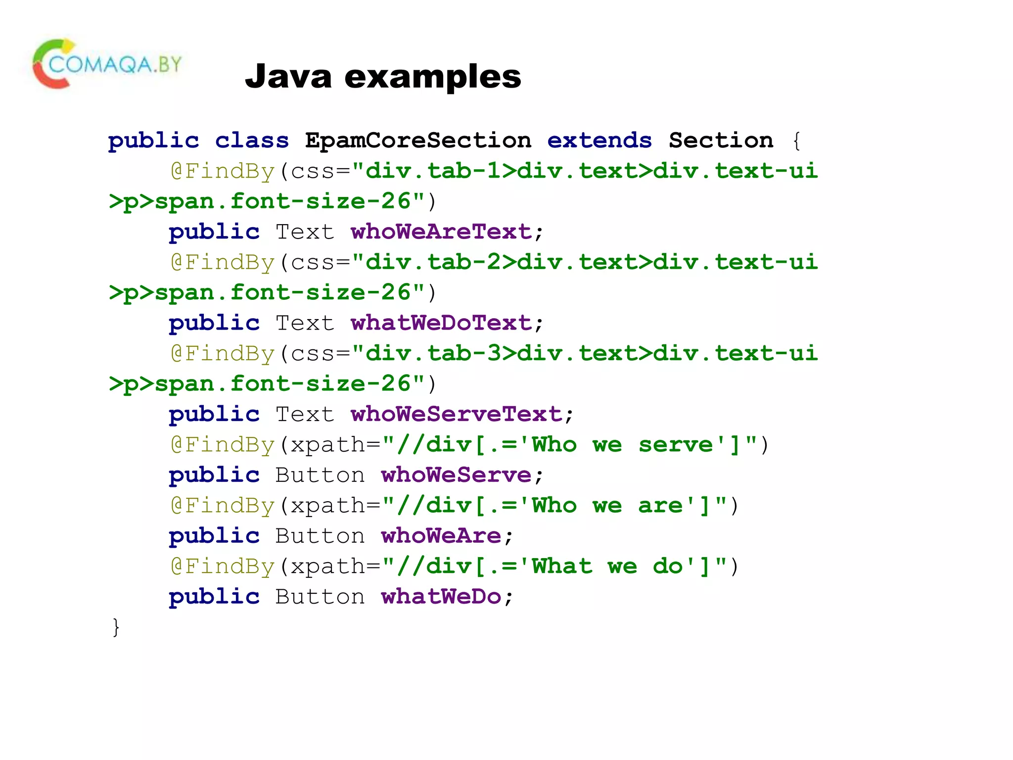Java examples public class EpamCoreSection extends Section { @FindBy(css="div.tab-1>div.text>div.text-ui >p>span.font-size-26") public Text whoWeAreText; @FindBy(css="div.tab-2>div.text>div.text-ui >p>span.font-size-26") public Text whatWeDoText; @FindBy(css="div.tab-3>div.text>div.text-ui >p>span.font-size-26") public Text whoWeServeText; @FindBy(xpath="//div[.='Who we serve']") public Button whoWeServe; @FindBy(xpath="//div[.='Who we are']") public Button whoWeAre; @FindBy(xpath="//div[.='What we do']") public Button whatWeDo; } 