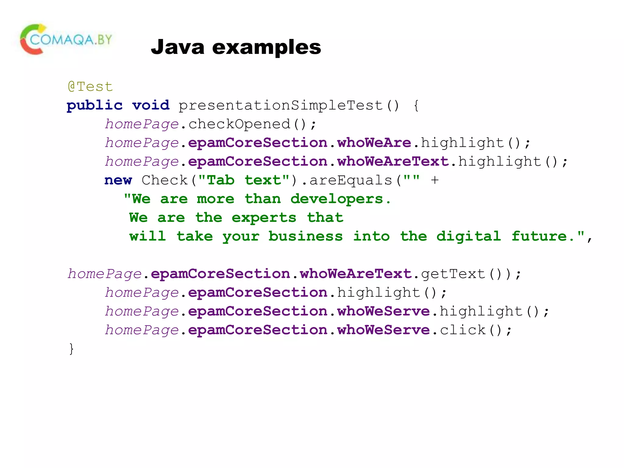 Java examples @Test public void presentationSimpleTest() { homePage.checkOpened(); homePage.epamCoreSection.whoWeAre.highlight(); homePage.epamCoreSection.whoWeAreText.highlight(); new Check("Tab text").areEquals("" + "We are more than developers. We are the experts that will take your business into the digital future.", homePage.epamCoreSection.whoWeAreText.getText()); homePage.epamCoreSection.highlight(); homePage.epamCoreSection.whoWeServe.highlight(); homePage.epamCoreSection.whoWeServe.click(); } 