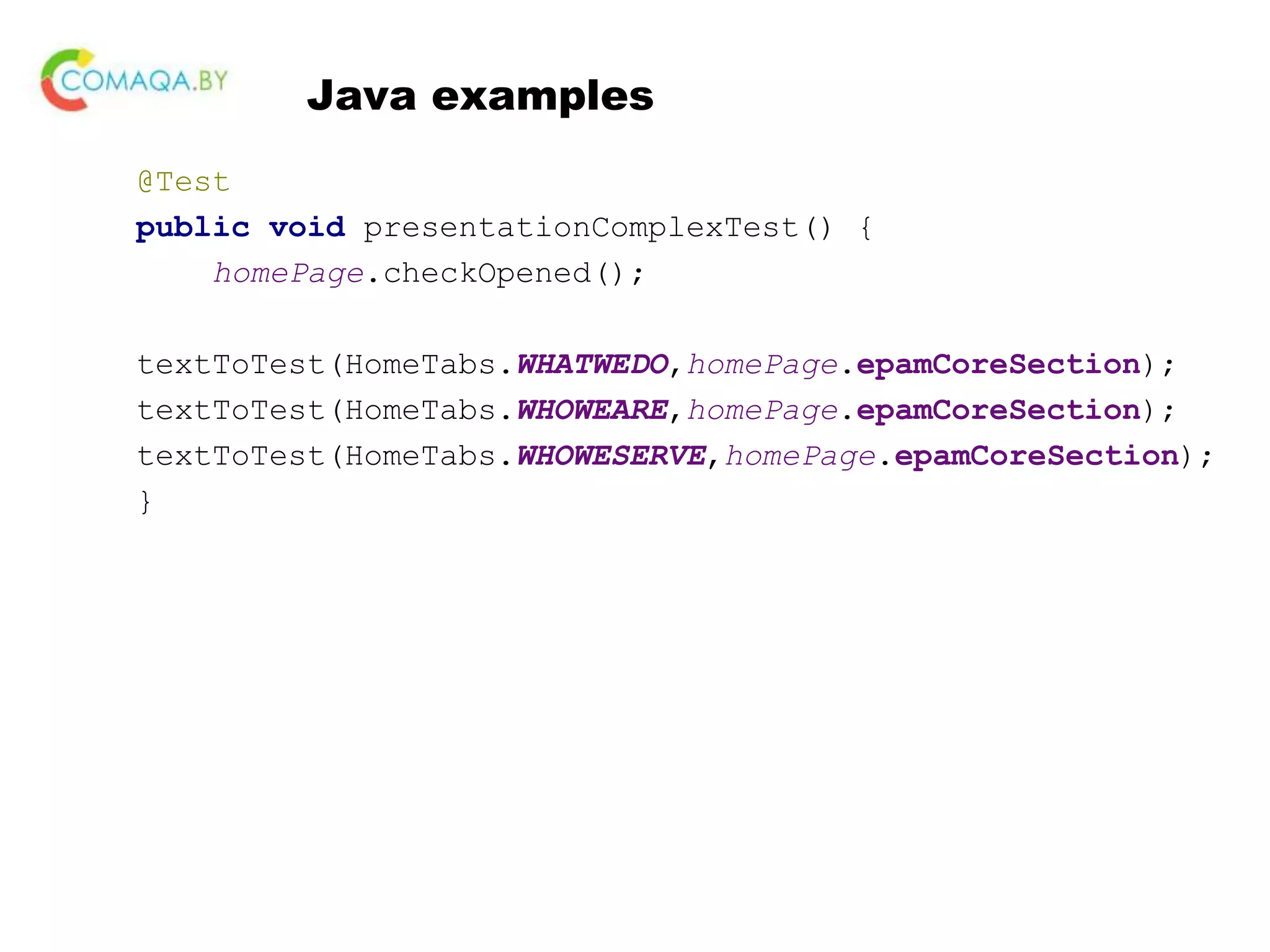 Java examples @Test public void presentationComplexTest() { homePage.checkOpened(); textToTest(HomeTabs.WHATWEDO,homePage.epamCoreSection); textToTest(HomeTabs.WHOWEARE,homePage.epamCoreSection); textToTest(HomeTabs.WHOWESERVE,homePage.epamCoreSection); } 
