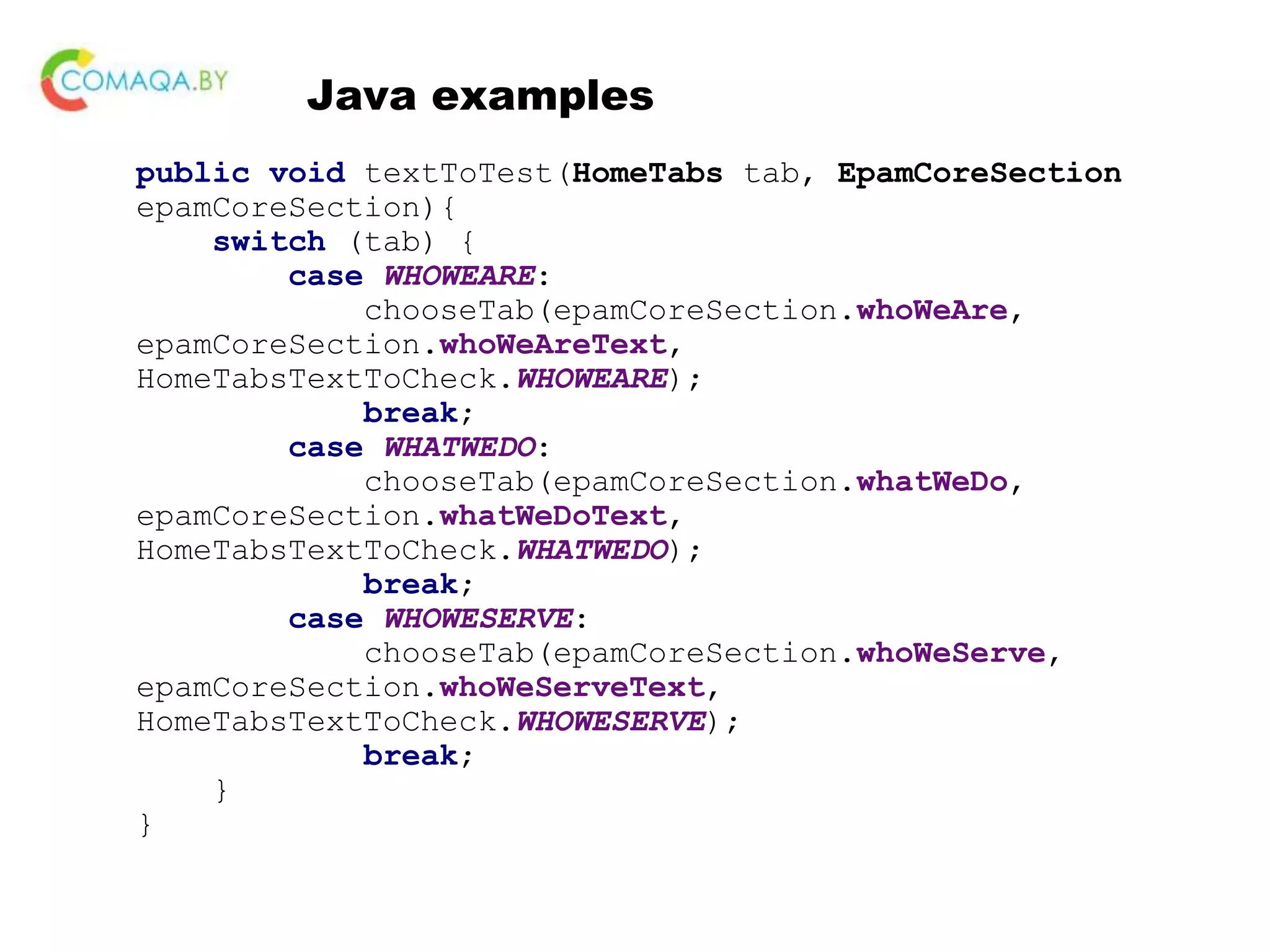 Java examples public void textToTest(HomeTabs tab, EpamCoreSection epamCoreSection){ switch (tab) { case WHOWEARE: chooseTab(epamCoreSection.whoWeAre, epamCoreSection.whoWeAreText, HomeTabsTextToCheck.WHOWEARE); break; case WHATWEDO: chooseTab(epamCoreSection.whatWeDo, epamCoreSection.whatWeDoText, HomeTabsTextToCheck.WHATWEDO); break; case WHOWESERVE: chooseTab(epamCoreSection.whoWeServe, epamCoreSection.whoWeServeText, HomeTabsTextToCheck.WHOWESERVE); break; } } 