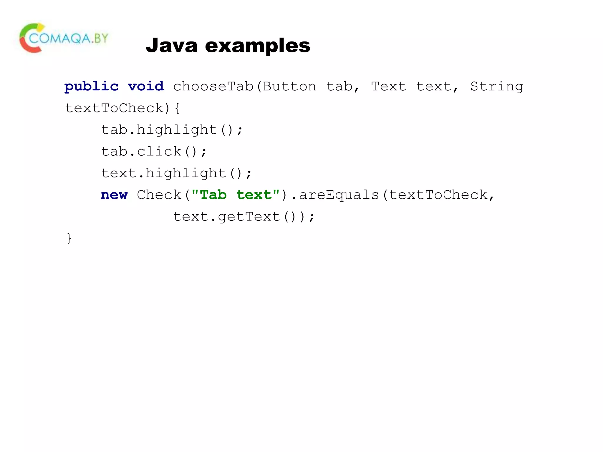 Java examples public void chooseTab(Button tab, Text text, String textToCheck){ tab.highlight(); tab.click(); text.highlight(); new Check("Tab text").areEquals(textToCheck, text.getText()); } 