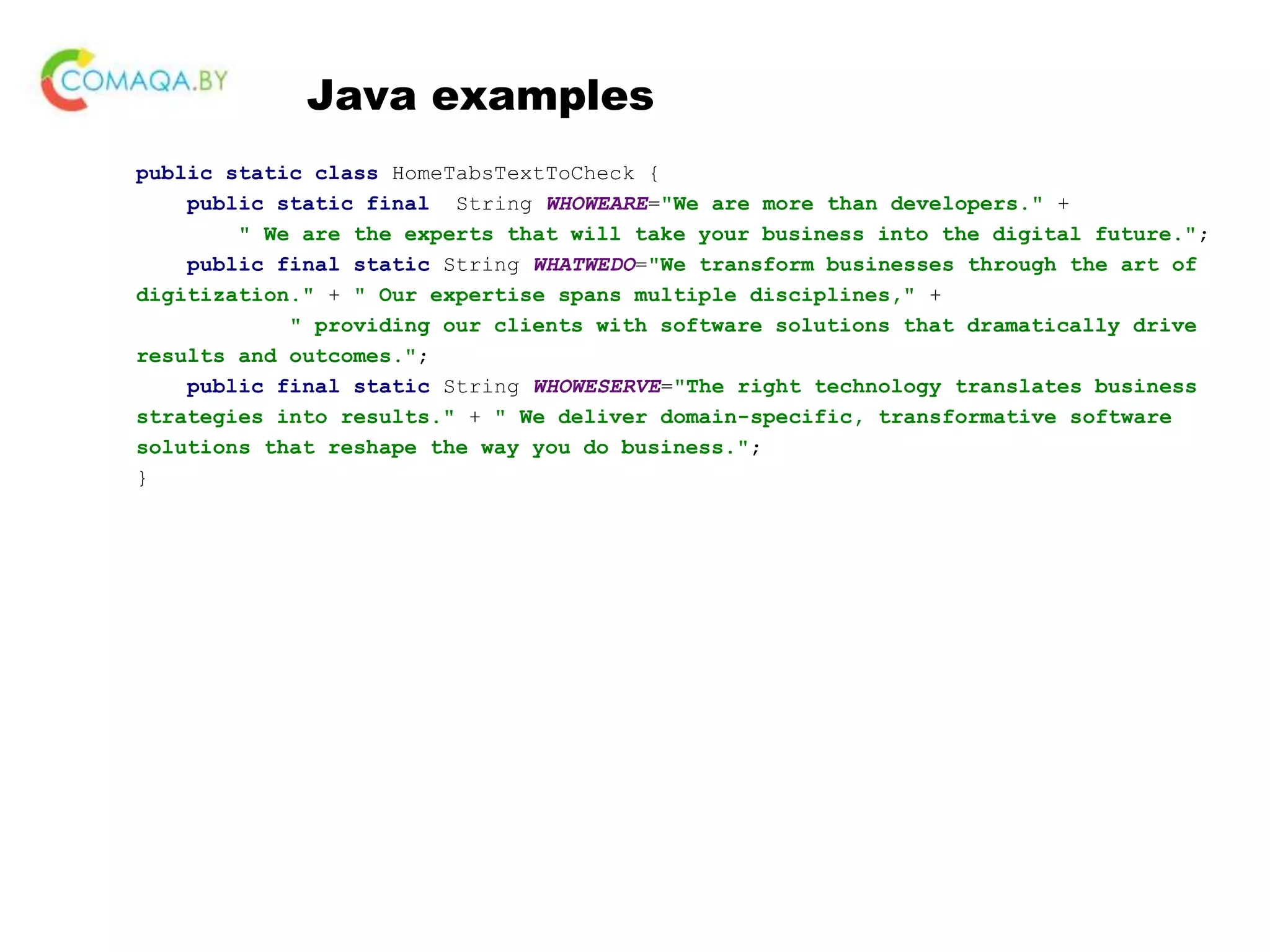 Java examples public static class HomeTabsTextToCheck { public static final String WHOWEARE="We are more than developers." + " We are the experts that will take your business into the digital future."; public final static String WHATWEDO="We transform businesses through the art of digitization." + " Our expertise spans multiple disciplines," + " providing our clients with software solutions that dramatically drive results and outcomes."; public final static String WHOWESERVE="The right technology translates business strategies into results." + " We deliver domain-specific, transformative software solutions that reshape the way you do business."; } 