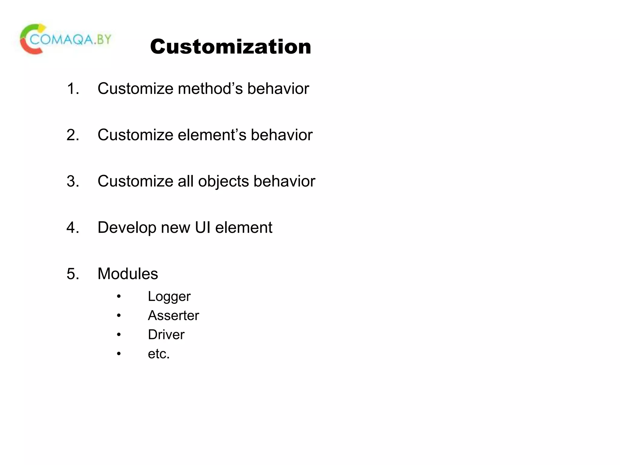 Customization 1. Customize method’s behavior 2. Customize element’s behavior 3. Customize all objects behavior 4. Develop new UI element 5. Modules • Logger • Asserter • Driver • etc. 