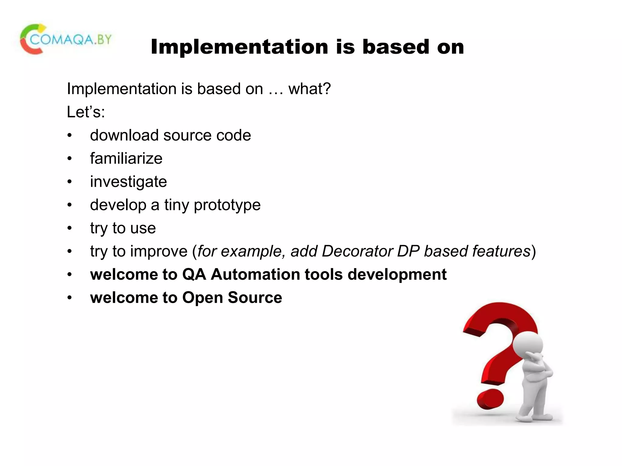 Implementation is based on Implementation is based on … what? Let’s: • download source code • familiarize • investigate • develop a tiny prototype • try to use • try to improve (for example, add Decorator DP based features) • welcome to QA Automation tools development • welcome to Open Source 
