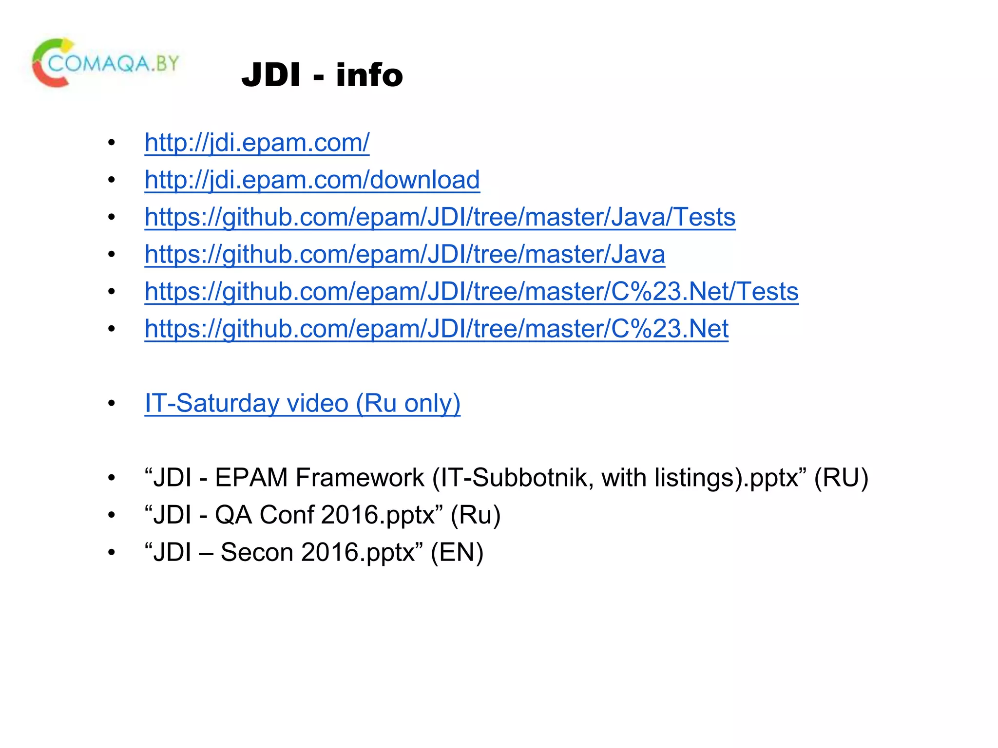 JDI - info • http://jdi.epam.com/ • http://jdi.epam.com/download • https://github.com/epam/JDI/tree/master/Java/Tests • https://github.com/epam/JDI/tree/master/Java • https://github.com/epam/JDI/tree/master/C%23.Net/Tests • https://github.com/epam/JDI/tree/master/C%23.Net • IT-Saturday video (Ru only) • “JDI - EPAM Framework (IT-Subbotnik, with listings).pptx” (RU) • “JDI - QA Conf 2016.pptx” (Ru) • “JDI – Secon 2016.pptx” (EN) 