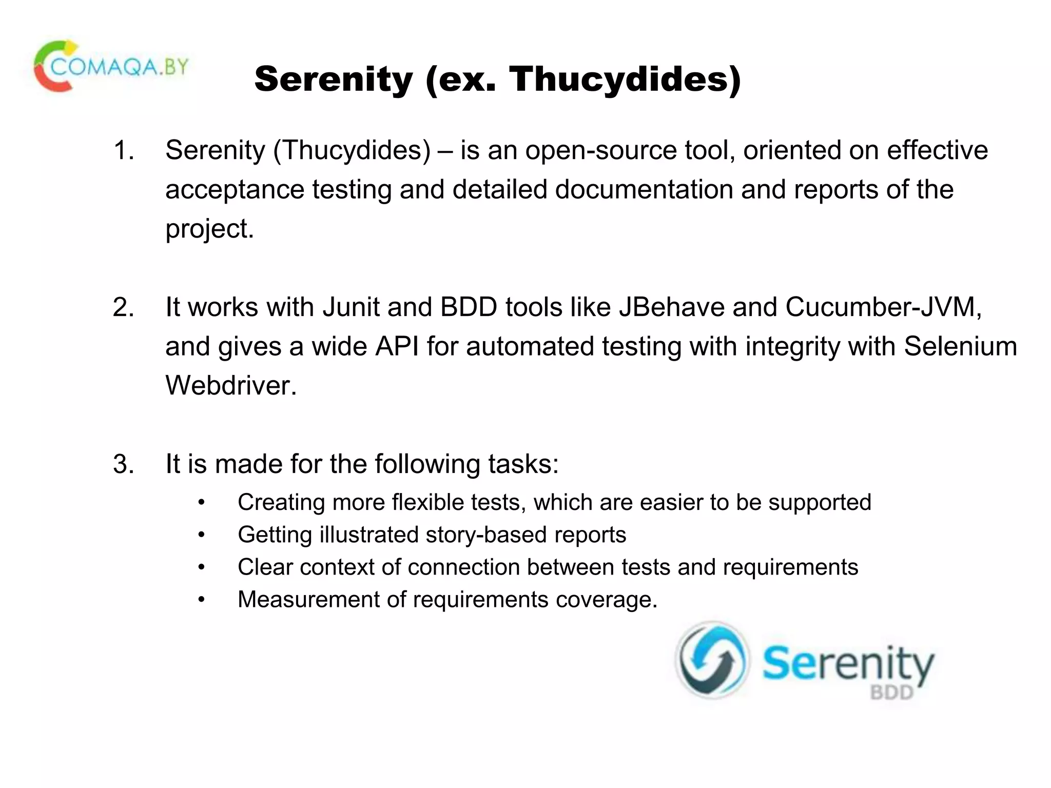 Serenity (ex. Thucydides) 1. Serenity (Thucydides) – is an open-source tool, oriented on effective acceptance testing and detailed documentation and reports of the project. 2. It works with Junit and BDD tools like JBehave and Cucumber-JVM, and gives a wide API for automated testing with integrity with Selenium Webdriver. 3. It is made for the following tasks: • Creating more flexible tests, which are easier to be supported • Getting illustrated story-based reports • Clear context of connection between tests and requirements • Measurement of requirements coverage. 