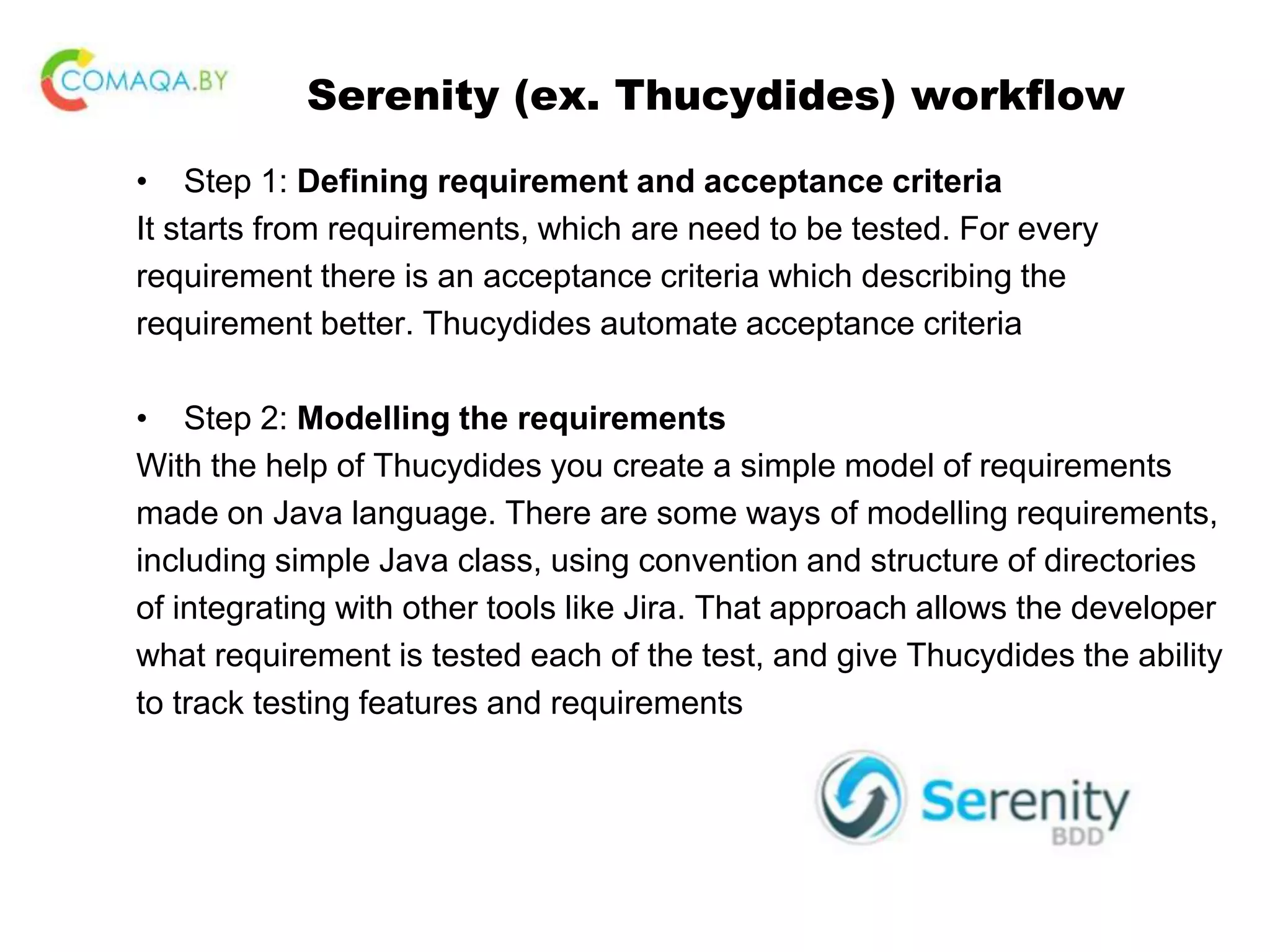 Serenity (ex. Thucydides) workflow • Step 1: Defining requirement and acceptance criteria It starts from requirements, which are need to be tested. For every requirement there is an acceptance criteria which describing the requirement better. Thucydides automate acceptance criteria • Step 2: Modelling the requirements With the help of Thucydides you create a simple model of requirements made on Java language. There are some ways of modelling requirements, including simple Java class, using convention and structure of directories of integrating with other tools like Jira. That approach allows the developer what requirement is tested each of the test, and give Thucydides the ability to track testing features and requirements 