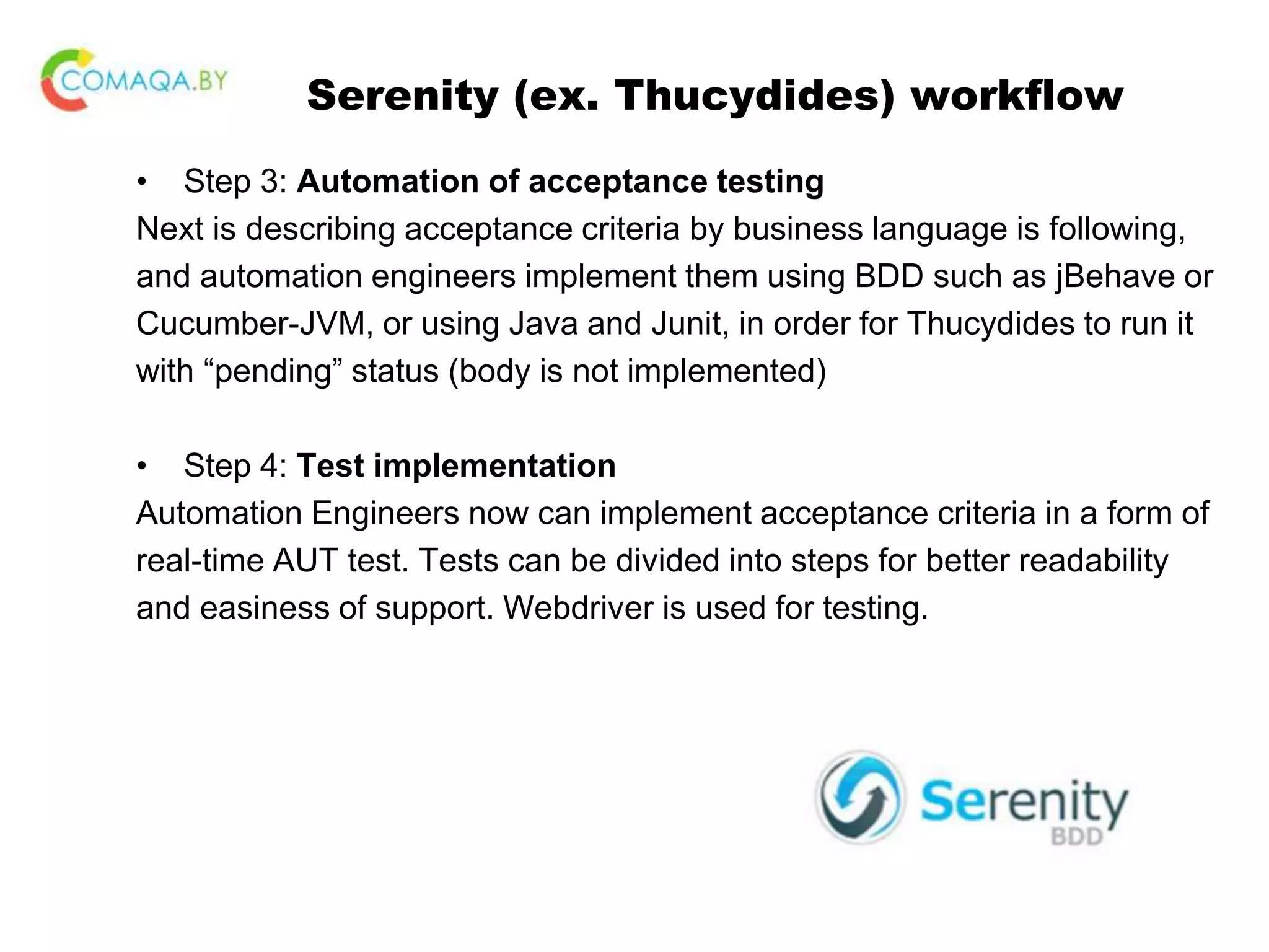 Serenity (ex. Thucydides) workflow • Step 3: Automation of acceptance testing Next is describing acceptance criteria by business language is following, and automation engineers implement them using BDD such as jBehave or Cucumber-JVM, or using Java and Junit, in order for Thucydides to run it with “pending” status (body is not implemented) • Step 4: Test implementation Automation Engineers now can implement acceptance criteria in a form of real-time AUT test. Tests can be divided into steps for better readability and easiness of support. Webdriver is used for testing. 
