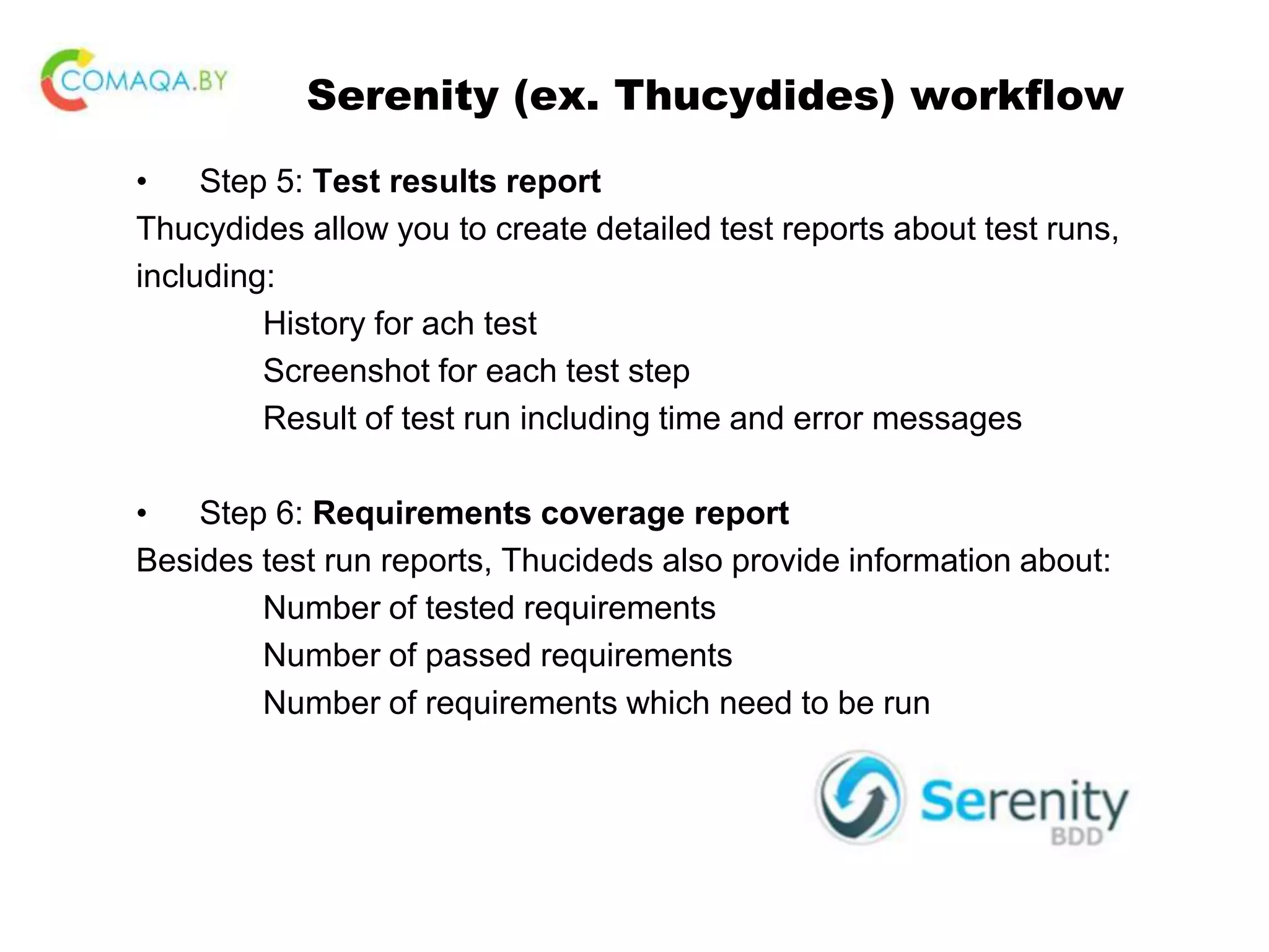 Serenity (ex. Thucydides) workflow • Step 5: Test results report Thucydides allow you to create detailed test reports about test runs, including: History for ach test Screenshot for each test step Result of test run including time and error messages • Step 6: Requirements coverage report Besides test run reports, Thucideds also provide information about: Number of tested requirements Number of passed requirements Number of requirements which need to be run 