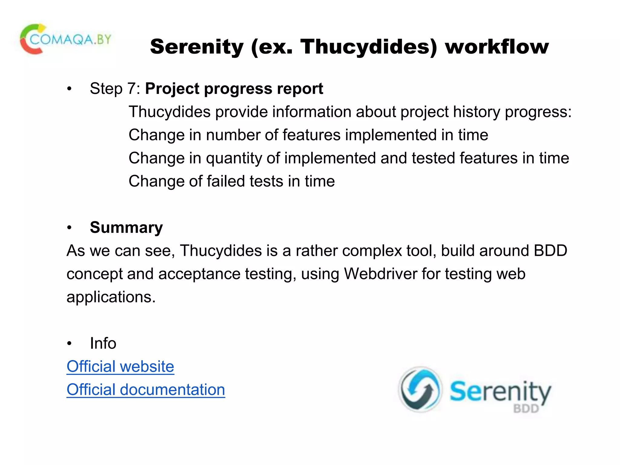 Serenity (ex. Thucydides) workflow • Step 7: Project progress report Thucydides provide information about project history progress: Change in number of features implemented in time Change in quantity of implemented and tested features in time Change of failed tests in time • Summary As we can see, Thucydides is a rather complex tool, build around BDD concept and acceptance testing, using Webdriver for testing web applications. • Info Official website Official documentation 