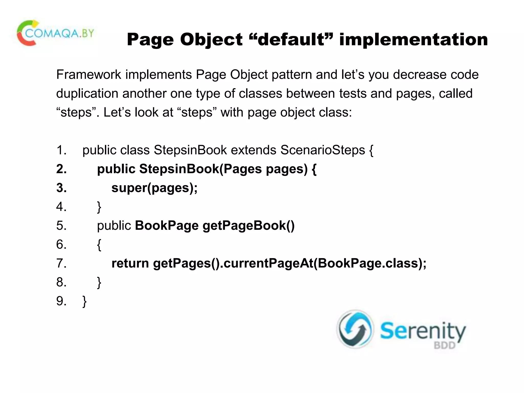 Page Object “default” implementation Framework implements Page Object pattern and let’s you decrease code duplication another one type of classes between tests and pages, called “steps”. Let’s look at “steps” with page object class: 1. public class StepsinBook extends ScenarioSteps { 2. public StepsinBook(Pages pages) { 3. super(pages); 4. } 5. public BookPage getPageBook() 6. { 7. return getPages().currentPageAt(BookPage.class); 8. } 9. } 