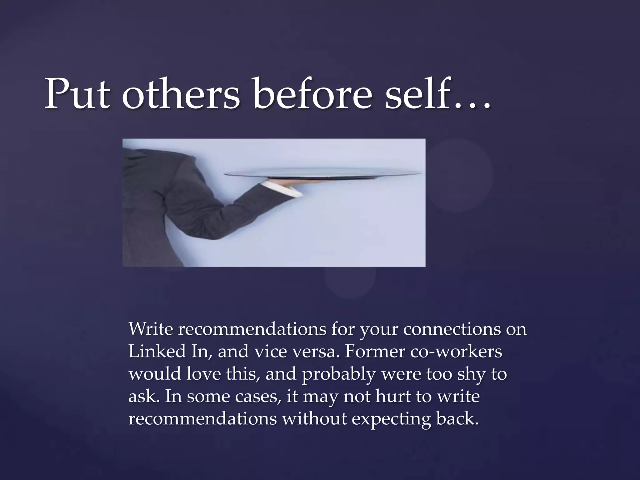 Put others before self…Write recommendations for your connections on Linked In, and vice versa. Former co-workers would love this, and probably were too shy to ask. In some cases, it may not hurt to write recommendations without expecting back.