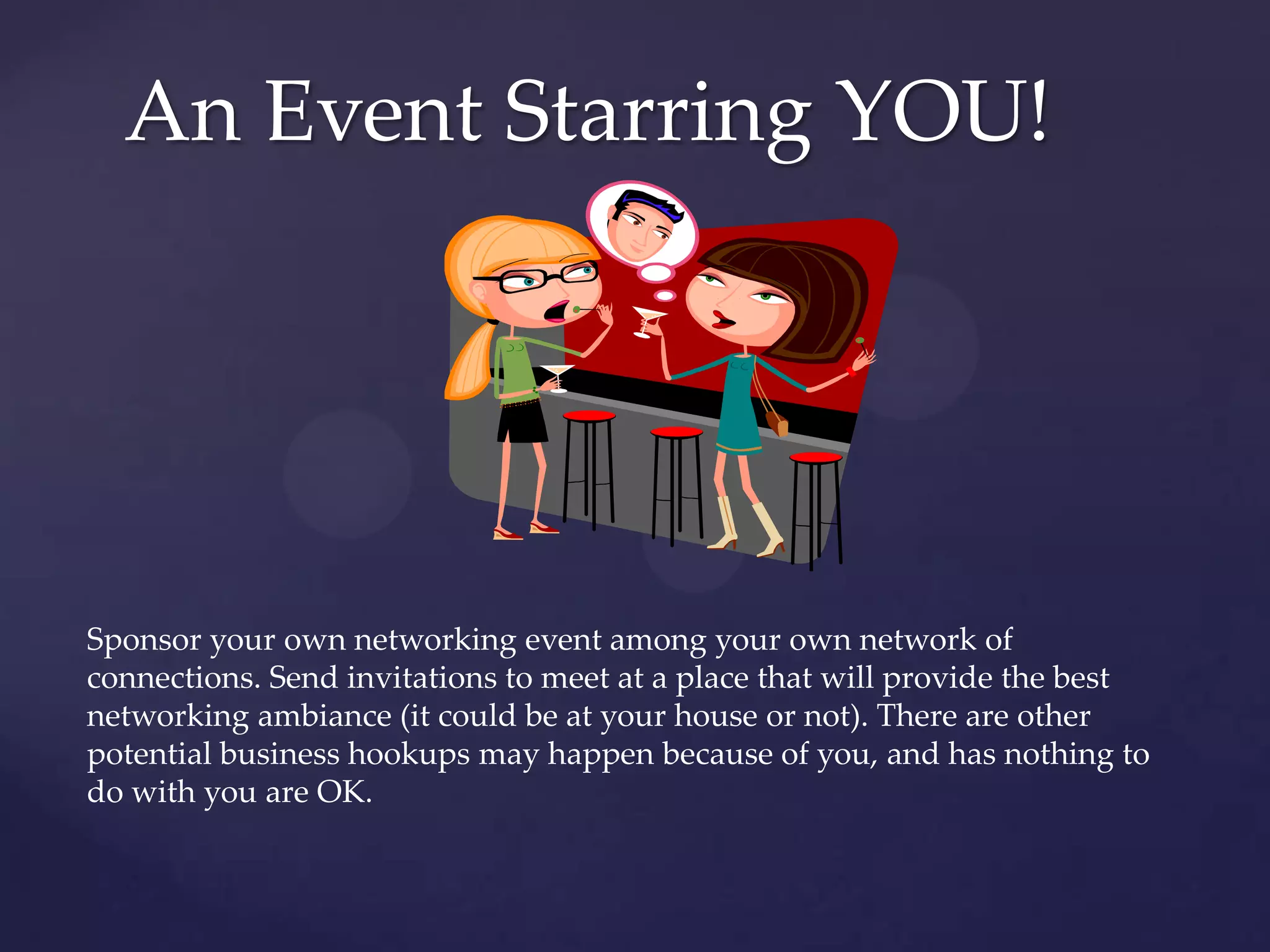 An Event Starring YOU!Sponsor your own networking event among your own network of connections. Send invitations to meet at a place that will provide the best networking ambiance (it could be at your house or not). There are other potential business hookups may happen because of you, and has nothing to do with you are OK.