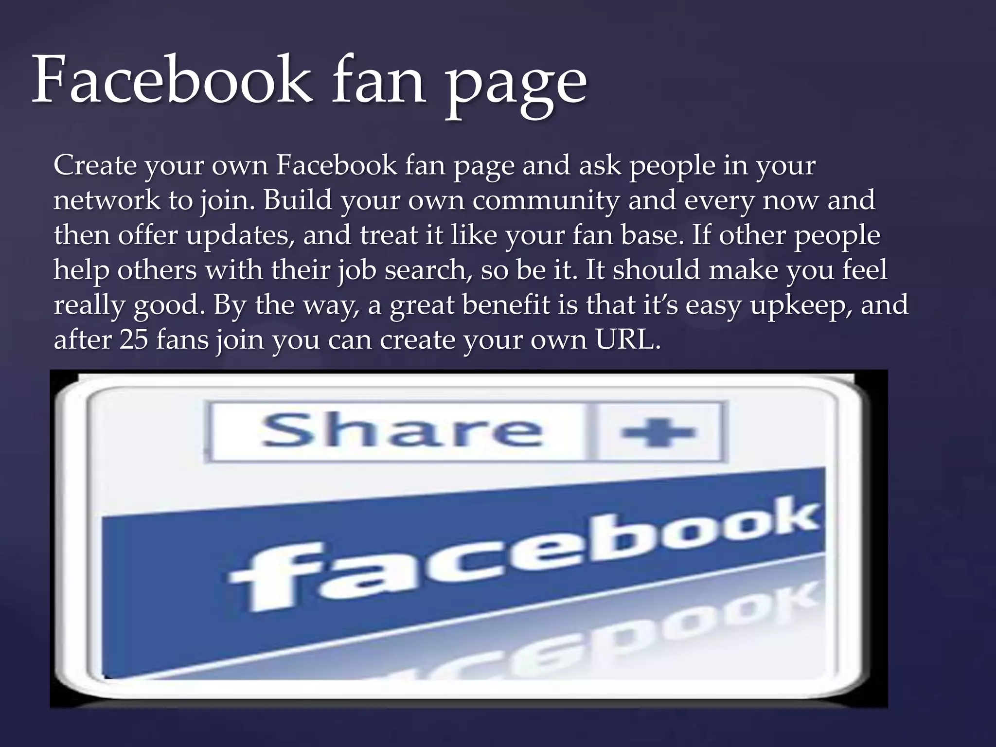 Facebook fan pageCreate your own Facebook fan page and ask people in your network to join. Build your own community and every now and then offer updates, and treat it like your fan base. If other people help others with their job search, so be it. It should make you feel really good. By the way, a great benefit is that it’s easy upkeep, and after 25 fans join you can create your own URL.