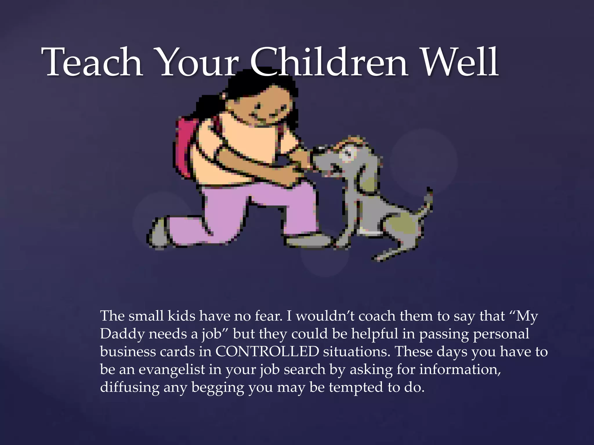 Teach Your Children WellThe small kids have no fear. I wouldn’t coach them to say that “My Daddy needs a job” but they could be helpful in passing personal business cards in CONTROLLED situations. These days you have to be an evangelist in your job search by asking for information, diffusing any begging you may be tempted to do.