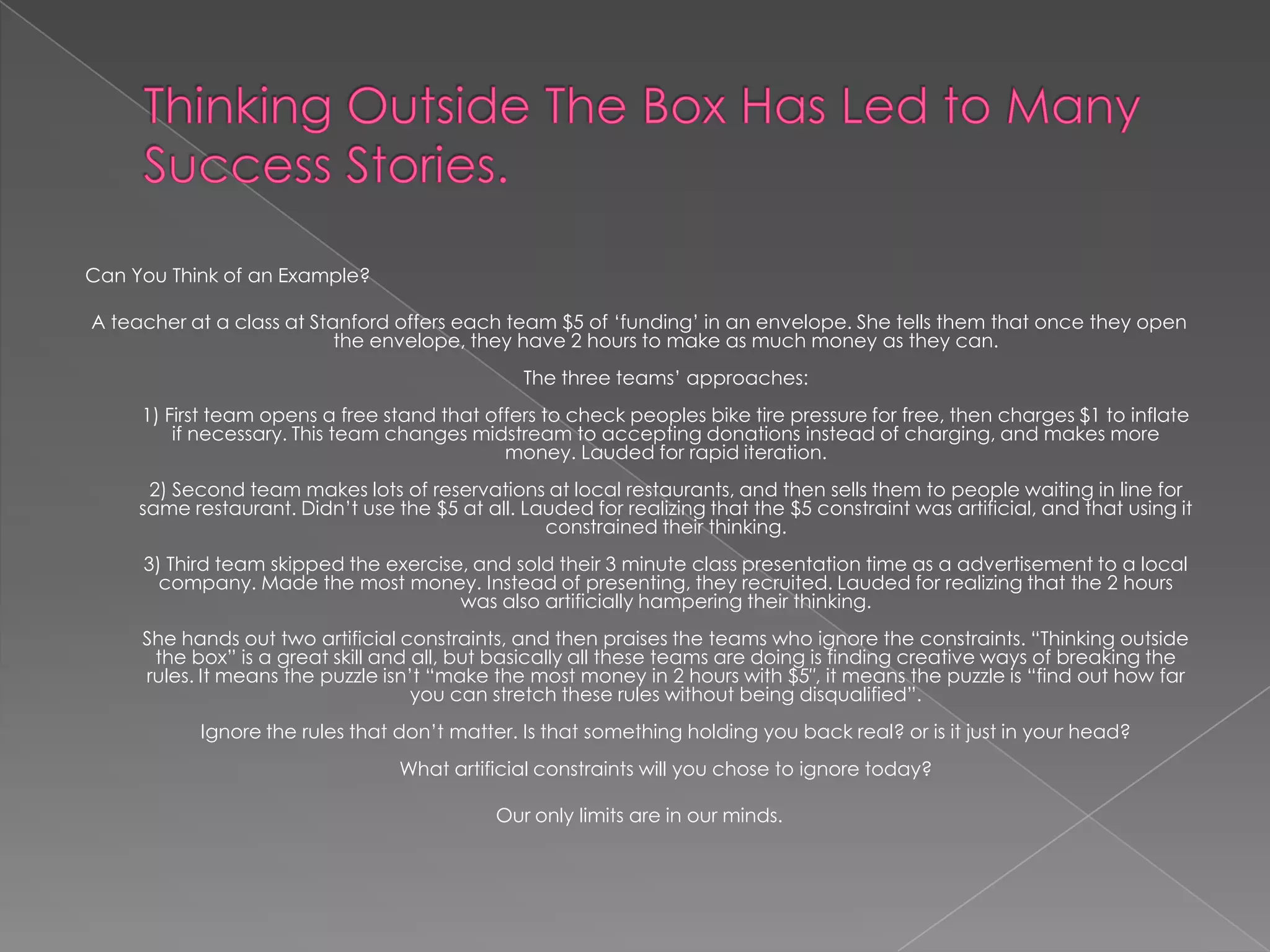 Can You Think of an Example?

A teacher at a class at Stanford offers each team $5 of „funding‟ in an envelope. She tells them that once they open
                           the envelope, they have 2 hours to make as much money as they can.
                                                The three teams‟ approaches:
     1) First team opens a free stand that offers to check peoples bike tire pressure for free, then charges $1 to inflate
         if necessary. This team changes midstream to accepting donations instead of charging, and makes more
                                             money. Lauded for rapid iteration.
      2) Second team makes lots of reservations at local restaurants, and then sells them to people waiting in line for
     same restaurant. Didn‟t use the $5 at all. Lauded for realizing that the $5 constraint was artificial, and that using it
                                                  constrained their thinking.
     3) Third team skipped the exercise, and sold their 3 minute class presentation time as a advertisement to a local
       company. Made the most money. Instead of presenting, they recruited. Lauded for realizing that the 2 hours
                                       was also artificially hampering their thinking.
     She hands out two artificial constraints, and then praises the teams who ignore the constraints. “Thinking outside
      the box” is a great skill and all, but basically all these teams are doing is finding creative ways of breaking the
     rules. It means the puzzle isn‟t “make the most money in 2 hours with $5″, it means the puzzle is “find out how far
                                    you can stretch these rules without being disqualified”.
           Ignore the rules that don‟t matter. Is that something holding you back real? or is it just in your head?
                                  What artificial constraints will you chose to ignore today?

                                             Our only limits are in our minds.
 