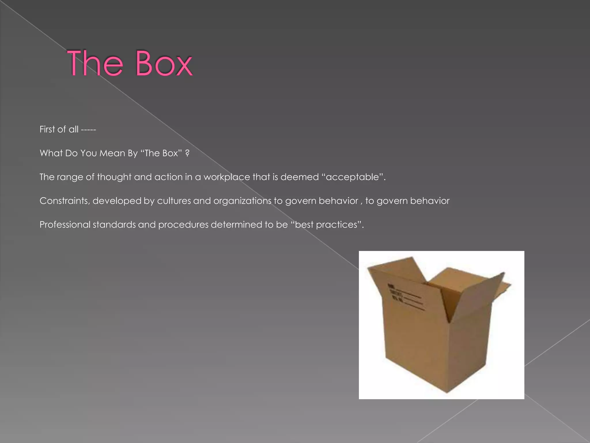 First of all -----

What Do You Mean By “The Box” ?

The range of thought and action in a workplace that is deemed “acceptable”.

Constraints, developed by cultures and organizations to govern behavior , to govern behavior

Professional standards and procedures determined to be “best practices”.
 