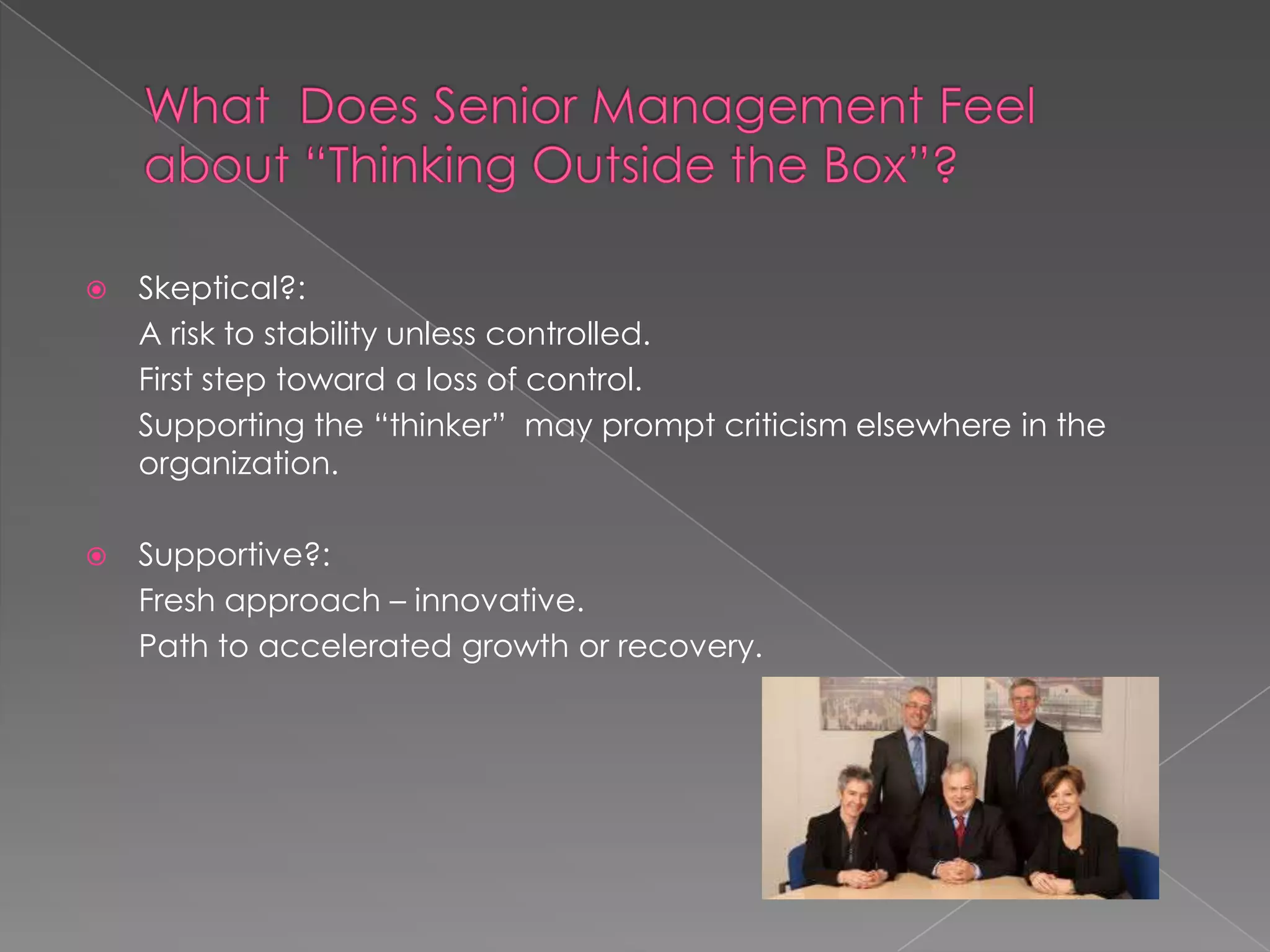    Skeptical?:
    A risk to stability unless controlled.
    First step toward a loss of control.
    Supporting the “thinker” may prompt criticism elsewhere in the
    organization.

   Supportive?:
    Fresh approach – innovative.
    Path to accelerated growth or recovery.
 