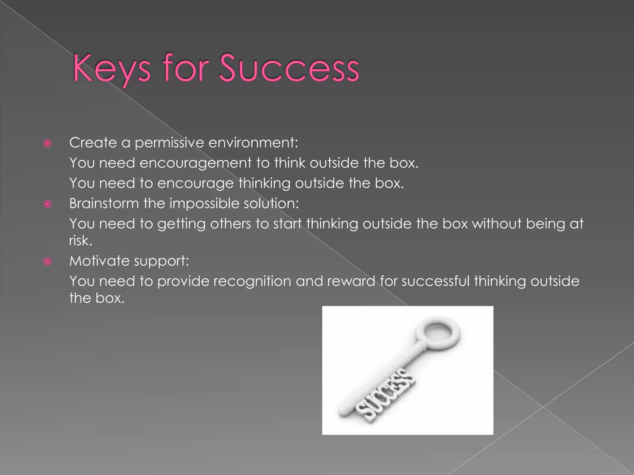    Create a permissive environment:
    You need encouragement to think outside the box.
    You need to encourage thinking outside the box.
   Brainstorm the impossible solution:
    You need to getting others to start thinking outside the box without being at
    risk.
   Motivate support:
    You need to provide recognition and reward for successful thinking outside
    the box.
 