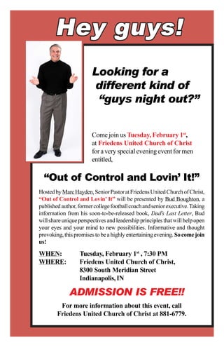 Looking for a
                        different kind of
                         “guys night out?”


                        Come join us Tuesday, February 1st,
                        at Friedens United Church of Christ
                        for a very special evening event for men
                        entitled,

  “Out of Control and Lovin’ It!”
Hosted by Marc Hayden, Senior Pastor at Friedens United Church of Christ,
“Out of Control and Lovin’ It” will be presented by Bud Boughton, a
published author, former college football coach and senior executive. Taking
information from his soon-to-be-released book, Dad’s Last Letter, Bud
will share unique perspectives and leadership principles that will help open
your eyes and your mind to new possibilities. Informative and thought
provoking, this promises to be a highly entertaining evening. So come join
us!

WHEN:             Tuesday, February 1st , 7:30 PM
WHERE:            Friedens United Church of Christ,
                  8300 South Meridian Street
                  Indianapolis, IN

             ADMISSION IS FREE!!
         For more information about this event, call
        Friedens United Church of Christ at 881-6779.
 