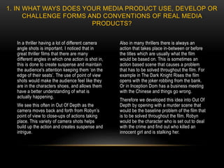 In a thriller having a lot of different camera
angle shots is important. I noticed that in
great thriller films that there are many
different angles in which one action is shot in,
this is done to create suspense and maintain
the audience's attention keeping them ‘on the
edge of their seats’. The use of point of view
shots would make the audience feel like they
are in the characters shoes, and allows them
have a better understanding of what is
actually happening.
We see this often in Out Of Depth as the
camera moves back and forth from Robyn’s
point of view to close-ups of actions taking
place. This variety of camera shots helps
build up the action and creates suspense and
intrigue.
Also in many thrillers there is always an
action that takes place in-between or before
the titles which are usually what the film
would be based on. This is sometimes an
action based scene that causes a problem
that has to be solved throughout the film. For
example in The Dark Knight Rises the film
opens with the joker robbing from the bank.
Or in Inception Dom has a business meeting
with the Chinese and things go wrong.
Therefore we developed this idea into Out Of
Depth by opening with a murder scene that
would be the baseline problem of the film that
is to be solved throughout the film. Robyn
would be the character who is set out to deal
with the crime and find out who killed an
innocent girl and is stalking her.
1. IN WHAT WAYS DOES YOUR MEDIA PRODUCT USE, DEVELOP OR
CHALLENGE FORMS AND CONVENTIONS OF REAL MEDIA
PRODUCTS?
 
