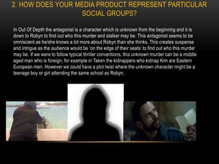 2. HOW DOES YOUR MEDIA PRODUCT REPRESENT PARTICULAR
SOCIAL GROUPS?
In Out Of Depth the antagonist is a character which is unknown from the beginning and it is
down to Robyn to find out who this murder and stalker may be. This antagonist seems to be
omniscient as he/she knows a lot more about Robyn than she thinks. This creates suspense
and intrigue as the audience would be ‘on the edge of their seats’ to find out who this murder
may be. If we were to follow typical thriller conventions, this unknown murder can be a middle
aged man who is foreign, for example in Taken the kidnappers who kidnap Kim are Eastern
European men. However we could have a plot twist where the unknown character might be a
teenage boy or girl attending the same school as Robyn.
 