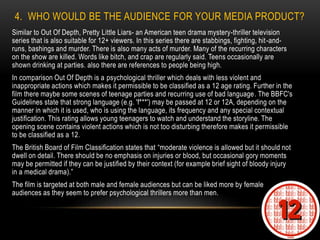 4. WHO WOULD BE THE AUDIENCE FOR YOUR MEDIA PRODUCT?
Similar to Out Of Depth, Pretty Little Liars- an American teen drama mystery-thriller television
series that is also suitable for 12+ viewers. In this series there are stabbings, fighting, hit-and-
runs, bashings and murder. There is also many acts of murder. Many of the recurring characters
on the show are killed. Words like bitch, and crap are regularly said. Teens occasionally are
shown drinking at parties. also there are references to people being high.
In comparison Out Of Depth is a psychological thriller which deals with less violent and
inappropriate actions which makes it permissible to be classified as a 12 age rating. Further in the
film there maybe some scenes of teenage parties and recurring use of bad language. The BBFC's
Guidelines state that strong language (e.g. 'f***') may be passed at 12 or 12A, depending on the
manner in which it is used, who is using the language, its frequency and any special contextual
justification. This rating allows young teenagers to watch and understand the storyline. The
opening scene contains violent actions which is not too disturbing therefore makes it permissible
to be classified as a 12.
The British Board of Film Classification states that “moderate violence is allowed but it should not
dwell on detail. There should be no emphasis on injuries or blood, but occasional gory moments
may be permitted if they can be justified by their context (for example brief sight of bloody injury
in a medical drama).”
The film is targeted at both male and female audiences but can be liked more by female
audiences as they seem to prefer psychological thrillers more than men.
 