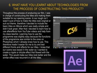 Throughout the process of producing our film, I was
in charge of constructing the titles and making them
suitable for our opening scene. In our rough cut I
wasn’t sure of how to make the titles look original or
suit out theme, therefore I decided to include the
basic titles on iMovie which was really simple and
didn’t look great. After that I decided to learn how to
use aftereffects from YouTube videos and help from
my class teacher. Learning how to use the
programme was slightly easy because the functions
of the programme was similar to the ones on
Photoshop which I already knew how to use. This
therefore made it easier for me to try and test
different fronts and effects for our titles. I knew that
our scene was based in the water so I wanted to
create a ripple or drizzle effect that flowed with the
water. This would make our titles look better and the
similar effect was recurrent in all the titles.
6. WHAT HAVE YOU LEARNT ABOUT TECHNOLOGIES FROM
THE PROCESS OF CONSTRUCTING THIS PRODUCT?
 