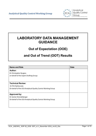 Analytical
Quality Control
Group
An ECA Foundation Working Group
ECA
Analytical Quality Control Working Group
ECA _AQCWG_ SOP 02_OOE OOT_v1.1_November 2016_rev10_CBu Page 1 of 70
LABORATORY DATA MANAGEMENT
GUIDANCE
Out of Expectation (OOE)
and Out of Trend (OOT) Results
Name and Role Date
Author:
Dr Christopher Burgess
on behalf of the Expert Drafting Group
Technical Review:
Dr Phil Nethercote
On behalf of the ECA Analytical Quality Control Working Group
Approved by:
Dr Günter Brendelberger
On behalf of the ECA Analytical Quality Control Working Group
 