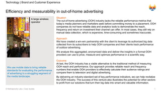 1© Rekhaprocity Labs | Case studies
Efficiency and measurability in out-of-home advertising
A large wireless
operator
Situation
The out-of-home advertising (OOH) industry lacks the reliable performance metrics that
today’s media planners and marketers seek before committing money to a placement. OOH
companies do not have reliable data and analytics tools to demonstrate the reach,
frequency and return on investment their channel can offer. In most cases, they still rely on
manual data collection, which is expensive, time-consuming and sometimes inaccurate.
Approach
We have created a win-win partnership with the client to leverage its authorized big data
collected from its subscribers to help OOH companies and their clients track performance
of outdoor advertising.
We analyze this aggregated, anonymized data and deliver the insights in a format OOH
providers can use to price, measure and optimize performance in a scientific way.
Outcome
At last, the OOH industry has a viable alternative to the traditional method of measuring
OOH reach and performance. Our approach provides reliable reach and frequency
numbers that enable OOH providers to effectively calculate their audience ratings and
compare them to television and digital advertising.
By delivering an industry-standard set of key performance indicators, we can help revitalize
the OOH industry. The success of this venture also illustrates the potential for other sectors
to profit from our solutions that turn their big data into smart and valuable information.
Technology | Brand and Customer Experience
We use mobile data to bring reliable
standards for evaluating the performance
of advertising to a struggling segment of
the media landscape.
 