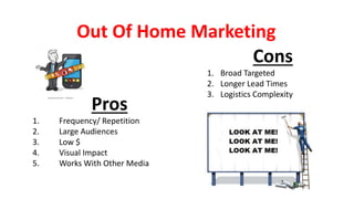 Out Of Home Marketing
Pros
1. Frequency/ Repetition
2. Large Audiences
3. Low $
4. Visual Impact
5. Works With Other Media
Cons
1. Broad Targeted
2. Longer Lead Times
3. Logistics Complexity
 