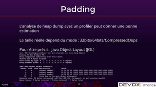 #OOME
Padding
12
L’analyse de heap dump avec un profiler peut donner une bonne
estimation
La taille réelle dépend du mode : 32bits/64bits/CompressedOops
Pour être précis : Java Object Layout (JOL)
java -XX:+UseCompressedOops -jar jol-internals.jar java.lang.Object
Running 64-bit HotSpot VM.
Using compressed references with 3-bit shift.
Objects are 8 bytes aligned.
Field sizes by type: 4, 1, 1, 2, 2, 4, 4, 8, 8 [bytes]
Array element sizes: 4, 1, 1, 2, 2, 4, 4, 8, 8 [bytes]
java.lang.Object object internals:
OFFSET SIZE TYPE DESCRIPTION VALUE
0 4 (object header) 01 00 00 00 (0000 0001 0000 0000 0000 0000 0000 0000)
4 4 (object header) 00 00 00 00 (0000 0000 0000 0000 0000 0000 0000 0000)
8 4 (object header) 6d 05 88 df (0110 1101 0000 0101 1000 1000 1101 1111)
12 4 (loss due to the next object alignment)
Instance size: 16 bytes (estimated, add this JAR via -javaagent: to get accurate result)
Space losses: 0 bytes internal + 4 bytes external = 4 bytes total
 