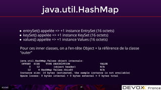 #OOME
java.util.HashMap
21
● entrySet() appelée => +1 instance EntrySet (16 octets)
● keySet() appelée => +1 instance KeySet (16 octets)
● values() appelée => +1 instance Values (16 octets)
Pour ces inner classes, on a l’en-tête Object + la référence de la classe
“outer”
java.util.HashMap.Values object internals:
OFFSET SIZE TYPE DESCRIPTION VALUE
0 12 (object header) N/A
12 4 HashMap Values.this$0 N/A
Instance size: 16 bytes (estimated, the sample instance is not available)
Space losses: 0 bytes internal + 0 bytes external = 0 bytes total
 
