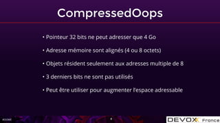 #OOME
CompressedOops
8
• Pointeur 32 bits ne peut adresser que 4 Go
• Adresse mémoire sont alignés (4 ou 8 octets)
• Objets résident seulement aux adresses multiple de 8
• 3 derniers bits ne sont pas utilisés
• Peut être utiliser pour augmenter l’espace adressable
 