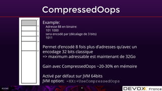 #OOME
CompressedOops
9
Example:
Adresse 88 en binaire:
101 1000
sera encodé par (décalage de 3 bits)
1011
Permet d’encodé 8 fois plus d’adresses qu’avec un
encodage 32 bits classique
=> maximum adressable est maintenant de 32Go
Gain avec CompressedOops ~20-30% en mémoire
Activé par défaut sur JVM 64bits
JVM option: -XX:+UseCompressedOops
 