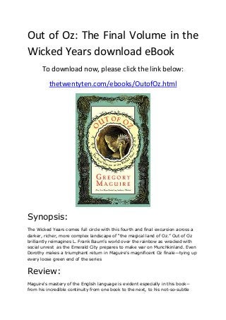 Out of Oz: The Final Volume in the
Wicked Years download eBook
To download now, please click the link below:
thetwentyten.com/ebooks/OutofOz.html
Synopsis:
The Wicked Years comes full circle with this fourth and final excursion across a
darker, richer, more complex landscape of “the magical land of Oz.” Out of Oz
brilliantly reimagines L. Frank Baum’s world over the rainbow as wracked with
social unrest as the Emerald City prepares to make war on Munchkinland. Even
Dorothy makes a triumphant return in Maguire’s magnificent Oz finale—tying up
every loose green end of the series
Review:
Maguire's mastery of the English language is evident especially in this book--
from his incredible continuity from one book to the next, to his not-so-subtle
 