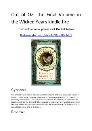 Out of Oz: The Final Volume in
the Wicked Years kindle fire
To download now, please click the link below:
thetwentyten.com/ebooks/OutofOz.html
Synopsis:
The Wicked Years comes full circle with this fourth and final excursion across a
darker, richer, more complex landscape of “the magical land of Oz.” Out of Oz
brilliantly reimagines L. Frank Baum’s world over the rainbow as wracked with
social unrest as the Emerald City prepares to make war on Munchkinland. Even
Dorothy makes a triumphant return in Maguire’s magnificent Oz finale—tying up
every loose green end of the series
Review:
 