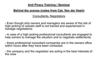 Anti Piracy Training / Seminar
Behind the scenes (notes from Cpt. Von der Hoeh)
Consultants- Negotiators
- Even though ship owners and managers are aware of the risk of
high jacking of vessels staff is not trained and experienced in
hostage negotiations
- in case of a high jacking professional consultants are engaged to
help owners to manage the situation and to negotiate settlements.
- these professional consultant companies are in the owners office
within hours after they have been contacted.
- the company and the negotiator are acting in the best interests of
the crew
 