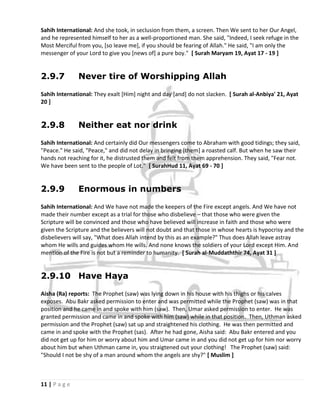 Sahih International: And she took, in seclusion from them, a screen. Then We sent to her Our Angel,
and he represented himself to her as a well-proportioned man. She said, "Indeed, I seek refuge in the
Most Merciful from you, [so leave me], if you should be fearing of Allah." He said, "I am only the
messenger of your Lord to give you [news of] a pure boy." [ Surah Maryam 19, Ayat 17 - 19 ]


2.9.7          Never tire of Worshipping Allah

Sahih International: They exalt [Him] night and day [and] do not slacken. [ Surah al-Anbiya' 21, Ayat
20 ]


2.9.8          Neither eat nor drink

Sahih International: And certainly did Our messengers come to Abraham with good tidings; they said,
"Peace." He said, "Peace," and did not delay in bringing [them] a roasted calf. But when he saw their
hands not reaching for it, he distrusted them and felt from them apprehension. They said, "Fear not.
We have been sent to the people of Lot." [ SurahHud 11, Ayat 69 - 70 ]


2.9.9          Enormous in numbers

Sahih International: And We have not made the keepers of the Fire except angels. And We have not
made their number except as a trial for those who disbelieve – that those who were given the
Scripture will be convinced and those who have believed will increase in faith and those who were
given the Scripture and the believers will not doubt and that those in whose hearts is hypocrisy and the
disbelievers will say, "What does Allah intend by this as an example?" Thus does Allah leave astray
whom He wills and guides whom He wills. And none knows the soldiers of your Lord except Him. And
mention of the Fire is not but a reminder to humanity. [ Surah al-Muddaththir 74, Ayat 31 ]


2.9.10 Have Haya

Aisha (Ra) reports: The Prophet (saw) was lying down in his house with his thighs or his calves
exposes. Abu Bakr asked permission to enter and was permitted while the Prophet (saw) was in that
position and he came in and spoke with him (saw). Then, Umar asked permission to enter. He was
granted permission and came in and spoke with him (saw) while in that position. Then, Uthman asked
permission and the Prophet (saw) sat up and straightened his clothing. He was then permitted and
came in and spoke with the Prophet (sas). After he had gone, Aisha said: Abu Bakr entered and you
did not get up for him or worry about him and Umar came in and you did not get up for him nor worry
about him but when Uthman came in, you straigtened out your clothing! The Prophet (saw) said:
"Should I not be shy of a man around whom the angels are shy?" [ Muslim ]



11 | P a g e
 